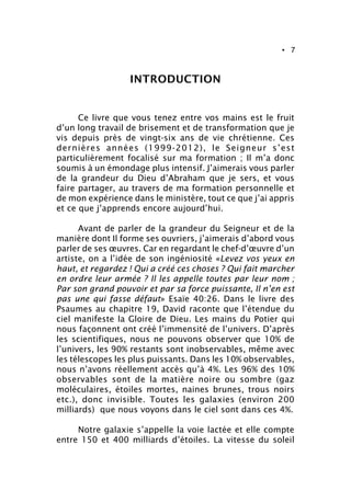 • 7
INTRODUCTION
Ce livre que vous tenez entre vos mains est le fruit
d’un long travail de brisement et de transformation que je
vis depuis près de vingt-six ans de vie chrétienne. Ces
dernières années (1999-2012), le Seigneur s’est
particulièrement focalisé sur ma formation ; Il m’a donc
soumis à un émondage plus intensif. J’aimerais vous parler
de la grandeur du Dieu d’Abraham que je sers, et vous
faire partager, au travers de ma formation personnelle et
de mon expérience dans le ministère, tout ce que j’ai appris
et ce que j’apprends encore aujourd’hui.
Avant de parler de la grandeur du Seigneur et de la
manière dont Il forme ses ouvriers, j’aimerais d’abord vous
parler de ses œuvres. Car en regardant le chef-d’œuvre d’un
artiste, on a l’idée de son ingéniosité «Levez vos yeux en
haut, et regardez ! Qui a créé ces choses ? Qui fait marcher
en ordre leur armée ? Il les appelle toutes par leur nom ;
Par son grand pouvoir et par sa force puissante, Il n’en est
pas une qui fasse défaut» Esaïe 40:26. Dans le livre des
Psaumes au chapitre 19, David raconte que l’étendue du
ciel manifeste la Gloire de Dieu. Les mains du Potier qui
nous façonnent ont créé l’immensité de l’univers. D’après
les scientifiques, nous ne pouvons observer que 10% de
l’univers, les 90% restants sont inobservables, même avec
les télescopes les plus puissants. Dans les 10% observables,
nous n’avons réellement accès qu’à 4%. Les 96% des 10%
observables sont de la matière noire ou sombre (gaz
moléculaires, étoiles mortes, naines brunes, trous noirs
etc.), donc invisible. Toutes les galaxies (environ 200
milliards) que nous voyons dans le ciel sont dans ces 4%.
Notre galaxie s’appelle la voie lactée et elle compte
entre 150 et 400 milliards d’étoiles. La vitesse du soleil
 