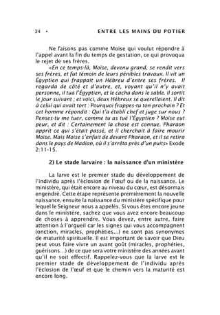 34 • ENTRE LES MAINS DU POTIER
Ne faisons pas comme Moïse qui voulut répondre à
l’appel avant la fin du temps de gestation, ce qui provoqua
le rejet de ses frères.
«En ce temps-là, Moïse, devenu grand, se rendit vers
ses frères, et fut témoin de leurs pénibles travaux. Il vit un
Égyptien qui frappait un Hébreu d’entre ses frères. Il
regarda de côté et d’autre, et, voyant qu’il n’y avait
personne, il tua l’Égyptien, et le cacha dans le sable. Il sortit
le jour suivant ; et voici, deux Hébreux se querellaient. Il dit
à celui qui avait tort : Pourquoi frappes-tu ton prochain ? Et
cet homme répondit : Qui t’a établi chef et juge sur nous ?
Penses-tu me tuer, comme tu as tué l’Égyptien ? Moïse eut
peur, et dit : Certainement la chose est connue. Pharaon
apprit ce qui s’était passé, et il cherchait à faire mourir
Moïse. Mais Moïse s’enfuit de devant Pharaon, et il se retira
dans le pays de Madian, où il s’arrêta près d’un puits» Exode
2:11-15.
2) Le stade larvaire : la naissance d’un ministère
La larve est le premier stade du développement de
l’individu après l’éclosion de l’œuf ou de la naissance. Le
ministère, qui était encore au niveau du cœur, est désormais
engendré. Cette étape représente premièrement la nouvelle
naissance, ensuite la naissance du ministère spécifique pour
lequel le Seigneur nous a appelés. Si vous êtes encore jeune
dans le ministère, sachez que vous avez encore beaucoup
de choses à apprendre. Vous devez, entre autre, faire
attention à l’orgueil car les signes qui vous accompagnent
(onction, miracles, prophéties...) ne sont pas synonymes
de maturité spirituelle. Il est important de savoir que Dieu
peut vous faire vivre un avant goût (miracles, prophéties,
guérisons…) de ce que sera votre ministère des années avant
qu’il ne soit effectif. Rappelez-vous que la larve est le
premier stade de développement de l’individu après
l’éclosion de l’œuf et que le chemin vers la maturité est
encore long.
 