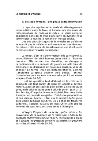 • 35LE POTIER ET L’ARGILE
3) Le stade nymphal : une phase de transformation
La nymphe représente le stade du développement
intermédiaire entre la larve et l’adulte lors des mues de
métamorphose de certains insectes. Le stade nymphal
commence donc par la mue d’une larve en nymphe et se
termine par la mue de la nymphe en insecte adulte.
Une des caractéristiques de la nymphe est qu’elle ne
se nourrit pas et qu’elle vit uniquement sur ses réserves.
De même, cette étape de transformation est absolument
nécessaire pour l’ouvrier du Seigneur.
La «mue», c’est la transformation, elle correspond au
dépouillement du vieil homme pour revêtir l’homme
nouveau. Elle permet aux chenilles, en changeant
périodiquement leur cuticule, de grandir en taille (mue de
croissance) ou d’acquérir de nouveaux organes, voire de
changer de forme (mue de métamorphose). Comme
l’ancienne carapace devient trop petite, l’animal
l’abandonne pour en avoir une nouvelle qui lui est mieux
adaptée (Esaïe 54:2-3).
Il est ici question tout d’abord de la croissance
spirituelle car tout enfant de Dieu est appelé à devenir
mature, à passer du stade de petit enfant à celui de jeune
gens, et de celui de jeune gens à celui de père (1 Jean 2:12-
14). Ensuite, d’un point de vue ministériel, Dieu nous invite
à adopter un point de vue global, c’est-à-dire panoramique
et non sectaire. En effet, il faut que le ministre du Seigneur
ait la vision du Corps du Christ. Dieu a aboli les frontières
culturelles, sociales, raciales en Jésus-Christ afin que les
hommes de tous horizons aient accès à l’Évangile.
«Élargis l’espace de ta tente, qu’on déploie les
couvertures de ta demeure, ne te retiens pas ! Allonge tes
cordages et affermis tes pieux ! Car tu te répandras à droite
et à gauche ; ta postérité envahira des nations et peuplera
des villes désertes» Esaïe 54:2-3.
 