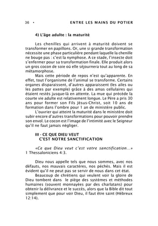 36 • ENTRE LES MAINS DU POTIER
4) L’âge adulte : la maturité
Les chenilles qui arrivent à maturité doivent se
transformer en papillons. Or, une si grande transformation
nécessite une phase particulière pendant laquelle la chenille
ne bouge pas : c’est la nymphose. A ce stade, l’insecte doit
s’enfermer pour sa transformation finale. Elle produit alors
un gros cocon de soie où elle séjournera tout au long de sa
métamorphose.
Mais cette période de repos n’est qu’apparente. En
effet, tout l’organisme de l’animal se transforme. Certains
organes disparaissent, d’autres apparaissent (les ailes ou
les pattes par exemple) grâce à des amas cellulaires qui
étaient restés jusque-là en attente. La mue qui précède la
courte vie adulte est relativement longue. Le Père a pris 30
ans pour former son Fils Jésus-Christ, soit 10 ans de
formation dans l’ombre pour 1 an de ministère public.
L’ouvrier qui atteint la maturité dans le ministère doit
subir encore d’autres transformations pour pouvoir prendre
son envol. Le cocon est l’image de l’intimité avec le Seigneur
qu’il ne faut jamais négliger.
III - CE QUE DIEU VEUT
C’EST NOTRE SANCTIFICATION
«Ce que Dieu veut c’est votre sanctification…»
1 Thessaloniciens 4:3.
Dieu nous appelle tels que nous sommes, avec nos
défauts, nos mauvais caractères, nos péchés. Mais il est
évident qu’il ne peut pas se servir de nous dans cet état.
Beaucoup de chrétiens qui veulent voir la gloire de
Dieu tombent dans le piège des systèmes et méthodes
humaines (souvent monnayées par des charlatans) pour
obtenir la délivrance et le succès, alors que la Bible dit tout
simplement que pour voir Dieu, il faut être saint (Hébreux
12:14).
 