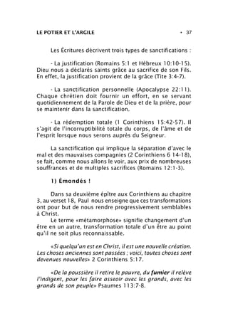 • 37LE POTIER ET L’ARGILE
Les Écritures décrivent trois types de sanctifications :
- La justification (Romains 5:1 et Hébreux 10:10-15).
Dieu nous a déclarés saints grâce au sacrifice de son Fils.
En effet, la justification provient de la grâce (Tite 3:4-7).
- La sanctification personnelle (Apocalypse 22:11).
Chaque chrétien doit fournir un effort, en se servant
quotidiennement de la Parole de Dieu et de la prière, pour
se maintenir dans la sanctification.
- La rédemption totale (1 Corinthiens 15:42-57). Il
s’agit de l’incorruptibilité totale du corps, de l’âme et de
l’esprit lorsque nous serons auprès du Seigneur.
La sanctification qui implique la séparation d’avec le
mal et des mauvaises compagnies (2 Corinthiens 6 14-18),
se fait, comme nous allons le voir, aux prix de nombreuses
souffrances et de multiples sacrifices (Romains 12:1-3).
1) Émondés !
Dans sa deuxième épître aux Corinthiens au chapitre
3, au verset 18, Paul nous enseigne que ces transformations
ont pour but de nous rendre progressivement semblables
à Christ.
Le terme «métamorphose» signifie changement d’un
être en un autre, transformation totale d’un être au point
qu’il ne soit plus reconnaissable.
«Si quelqu’un est en Christ, il est une nouvelle création.
Les choses anciennes sont passées ; voici, toutes choses sont
devenues nouvelles» 2 Corinthiens 5:17.
«De la poussière il retire le pauvre, du fumier il relève
l’indigent, pour les faire asseoir avec les grands, avec les
grands de son peuple» Psaumes 113:7-8.
 