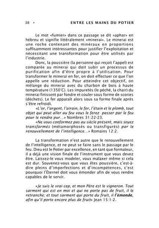 38 • ENTRE LES MAINS DU POTIER
Le mot «fumier» dans ce passage se dit «aphar» en
hébreu et signifie littéralement «minerai». Le minerai est
une roche contenant des minéraux en proportions
suffisamment intéressantes pour justifier l’exploitation et
nécessitant une transformation pour être utilisés par
l’industrie.
Donc, la poussière (la personne qui reçoit l’appel) est
comparée au minerai qui doit subir un processus de
purification afin d’être propre à l’utilisation. Pour
transformer le minerai en fer, on doit effectuer ce que l’on
appelle une réduction. Pour atteindre cet objectif, on
mélange du minerai avec du charbon de bois à haute
température (1350°C). Les impuretés (le péché, la chair) du
minerai finissent par fondre et couler sous forme de scories
(déchets). Le fer apparaît alors sous sa forme finale après
s’être refroidi.
«L’or, l’argent, l’airain, le fer, l’étain et le plomb, tout
objet qui peut aller au feu vous le ferez passer par le feu
pour le rendre pur…» Nombres 31:22-23.
«Ne vous conformez pas au siècle présent, mais soyez
transformés (métamorphosés ou transfigurés) par le
renouvellement de l’intelligence…» Romains 12:2.
La transformation n’est autre que le renouvellement
de l’intelligence, et ne peut se faire sans le passage par le
feu. Dieu est le Potier par excellence, en tant que formateur,
il a déjà une vision finale de l’instrument que vous devez
être. Laissez-le vous modeler, vous malaxer même si cela
est dur. Souvenez-vous que vous êtes poussière, c’est-à-
dire pleins d’imperfections et d’incompétences, c’est
pourquoi l’Éternel doit vous émonder afin de vous rendre
capables de le servir.
«Je suis le vrai cep, et mon Père est le vigneron. Tout
sarment qui est en moi et qui ne porte pas de fruit, il le
retranche; et tout sarment qui porte du fruit, il l’émonde,
afin qu’il porte encore plus de fruit» Jean 15:1-2.
 