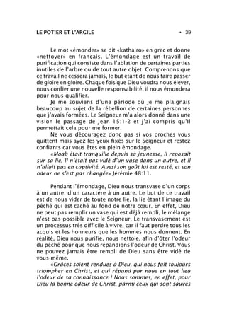 • 39LE POTIER ET L’ARGILE
Le mot «émonder» se dit «kathairo» en grec et donne
«nettoyer» en français. L’émondage est un travail de
purification qui consiste dans l’ablation de certaines parties
inutiles de l’arbre ou de tout autre objet. Comprenons que
ce travail ne cessera jamais, le but étant de nous faire passer
de gloire en gloire. Chaque fois que Dieu voudra nous élever,
nous confier une nouvelle responsabilité, il nous émondera
pour nous qualifier.
Je me souviens d’une période où je me plaignais
beaucoup au sujet de la rébellion de certaines personnes
que j’avais formées. Le Seigneur m’a alors donné dans une
vision le passage de Jean 15:1-2 et j’ai compris qu’Il
permettait cela pour me former.
Ne vous découragez donc pas si vos proches vous
quittent mais ayez les yeux fixés sur le Seigneur et restez
confiants car vous êtes en plein émondage.
«Moab était tranquille depuis sa jeunesse, Il reposait
sur sa lie, Il n’était pas vidé d’un vase dans un autre, et il
n’allait pas en captivité. Aussi son goût lui est resté, et son
odeur ne s’est pas changée» Jérémie 48:11.
Pendant l’émondage, Dieu nous transvase d’un corps
à un autre, d’un caractère à un autre. Le but de ce travail
est de nous vider de toute notre lie, la lie étant l’image du
péché qui est caché au fond de notre cœur. En effet, Dieu
ne peut pas remplir un vase qui est déjà rempli, le mélange
n’est pas possible avec le Seigneur. Le transvasement est
un processus très difficile à vivre, car il faut perdre tous les
acquis et les honneurs que les hommes nous donnent. En
réalité, Dieu nous purifie, nous nettoie, afin d’ôter l’odeur
du péché pour que nous répandions l’odeur de Christ. Vous
ne pouvez jamais être rempli de Dieu sans être vidé de
vous-même.
«Grâces soient rendues à Dieu, qui nous fait toujours
triompher en Christ, et qui répand par nous en tout lieu
l’odeur de sa connaissance ! Nous sommes, en effet, pour
Dieu la bonne odeur de Christ, parmi ceux qui sont sauvés
 