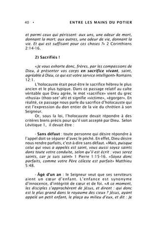 40 • ENTRE LES MAINS DU POTIER
et parmi ceux qui périssent: aux uns, une odeur de mort,
donnant la mort; aux autres, une odeur de vie, donnant la
vie. Et qui est suffisant pour ces choses ?» 2 Corinthiens
2:14-16.
2) Sacrifiés !
«Je vous exhorte donc, frères, par les compassions de
Dieu, à présenter vos corps en sacrifice vivant, saint,
agréable à Dieu, ce qui est votre service intelligent» Romains
12:1.
L’holocauste était peut-être le sacrifice hébreu le plus
ancien et le plus typique. Dans ce passage relatif au culte
véritable que Dieu agrée, le mot «sacrifice» vient du grec
«thusia» (thoo-see’-ah) et signifie «victime», «égorger». En
réalité, ce passage nous parle du sacrifice d’holocauste qui
est l’expression du don entier de la vie du chrétien à son
Seigneur.
Or, sous la loi, l’holocauste devait répondre à des
critères biens précis pour qu’il soit accepté par Dieu. Selon
Lévitique 1, il devait être :
- Sans défaut : toute personne qui désire répondre à
l’appel doit se séparer d’avec le péché. En effet, Dieu désire
nous rendre parfaits, c’est-à-dire sans défaut. «Mais, puisque
celui qui vous a appelés est saint, vous aussi soyez saints
dans toute votre conduite, selon qu’il est écrit : vous serez
saints, car je suis saint» 1 Pierre 1:15-16. «Soyez donc
parfaits, comme votre Père céleste est parfait» Matthieu
5:48.
- Âgé d’un an : le Seigneur veut que ses serviteurs
aient un cœur d’enfant. L’enfance est synonyme
d’innocence, d’intégrité de cœur et de foi. «A ce moment,
les disciples s’approchèrent de Jésus, et dirent : qui donc
est le plus grand dans le royaume des cieux ? Jésus, ayant
appelé un petit enfant, le plaça au milieu d’eux, et dit : Je
 