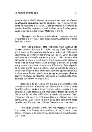 • 41LE POTIER ET L’ARGILE
vous le dis en vérité, si vous ne vous convertissez et si vous
ne devenez comme les petits enfants, vous n’entrerez pas
dans le royaume des cieux. C’est pourquoi, quiconque se
rendra humble comme ce petit enfant sera le plus grand
dans le royaume des cieux» Matthieu 18:1-4.
- Égorgé : c’est la mort à soi-même. L’égorgement est
très difficile à vivre car, bien évidemment, personne n’aime
être mis à mort.
- Son sang devait être répandu tout autour de
l’autel : selon Lévitique 17:11-14, le sang c’est l’âme ou la
vie. L’âme ou les sentiments de celui qui veut réellement
servir Dieu doivent être répandus sur l’autel. Ceux dont les
sentiments charnels ne sont pas sacrifiés auront des
difficultés à répondre à l’appel. C’est pourquoi le Seigneur
nous vide de nous-mêmes afin de nous donner son propre
sang, sa vie, sa vision des choses. L’âme doit être séparée
de l’esprit par la Parole de Dieu. «Car la parole de Dieu est
vivante et efficace, plus tranchante qu’une épée quelconque
à deux tranchants, pénétrante jusqu’à partager âme et
esprit, jointures et moelles ; elle juge les sentiments et les
pensées du cœur» Hébreux 4:12.
Beaucoup de chrétiens ont du mal à se détacher des
choses du monde. Certains sont tellement attachés à leurs
familles, à leurs amis, à leurs femmes, à leurs maris, à leurs
enfants, à leurs parents ou même à leurs frères et sœurs en
Christ qu’ils ont des difficultés à servir pleinement Dieu.
L’homme est un être créé pour être en relation avec ses
semblables. Mais cette relation peut être tellement forte
qu’elle peut l’empêcher d’aimer Dieu comme il se doit.
«Si quelqu’un vient à moi, sans me préférer à son père,
à sa mère, à sa femme, à ses enfants, à ses frères, et à ses
sœurs, et même à sa propre vie, il ne peut être mon disciple»
Luc 14:26.
 