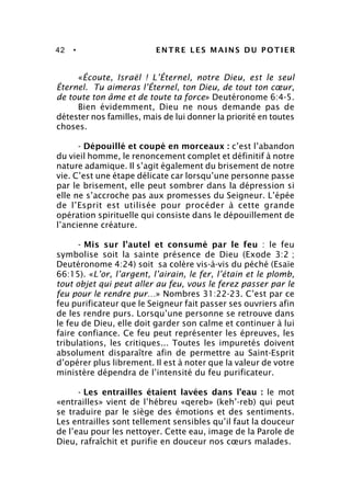42 • ENTRE LES MAINS DU POTIER
«Écoute, Israël ! L’Éternel, notre Dieu, est le seul
Éternel. Tu aimeras l’Éternel, ton Dieu, de tout ton cœur,
de toute ton âme et de toute ta force» Deutéronome 6:4-5.
Bien évidemment, Dieu ne nous demande pas de
détester nos familles, mais de lui donner la priorité en toutes
choses.
- Dépouillé et coupé en morceaux : c’est l’abandon
du vieil homme, le renoncement complet et définitif à notre
nature adamique. Il s’agit également du brisement de notre
vie. C’est une étape délicate car lorsqu’une personne passe
par le brisement, elle peut sombrer dans la dépression si
elle ne s’accroche pas aux promesses du Seigneur. L’épée
de l’Esprit est utilisée pour procéder à cette grande
opération spirituelle qui consiste dans le dépouillement de
l’ancienne créature.
- Mis sur l’autel et consumé par le feu : le feu
symbolise soit la sainte présence de Dieu (Exode 3:2 ;
Deutéronome 4:24) soit sa colère vis-à-vis du péché (Esaïe
66:15). «L’or, l’argent, l’airain, le fer, l’étain et le plomb,
tout objet qui peut aller au feu, vous le ferez passer par le
feu pour le rendre pur…» Nombres 31:22-23. C’est par ce
feu purificateur que le Seigneur fait passer ses ouvriers afin
de les rendre purs. Lorsqu’une personne se retrouve dans
le feu de Dieu, elle doit garder son calme et continuer à lui
faire confiance. Ce feu peut représenter les épreuves, les
tribulations, les critiques... Toutes les impuretés doivent
absolument disparaître afin de permettre au Saint-Esprit
d’opérer plus librement. Il est à noter que la valeur de votre
ministère dépendra de l’intensité du feu purificateur.
- Les entrailles étaient lavées dans l’eau : le mot
«entrailles» vient de l’hébreu «qereb» (keh’-reb) qui peut
se traduire par le siège des émotions et des sentiments.
Les entrailles sont tellement sensibles qu’il faut la douceur
de l’eau pour les nettoyer. Cette eau, image de la Parole de
Dieu, rafraîchit et purifie en douceur nos cœurs malades.
 