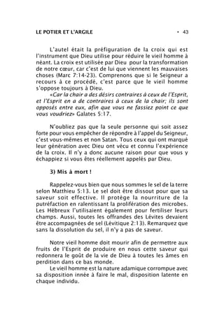 • 43LE POTIER ET L’ARGILE
L’autel était la préfiguration de la croix qui est
l’instrument que Dieu utilise pour réduire le vieil homme à
néant. La croix est utilisée par Dieu pour la transformation
de notre cœur, car c’est de lui que viennent les mauvaises
choses (Marc 7:14-23). Comprenons que si le Seigneur a
recours à ce procédé, c’est parce que le vieil homme
s’oppose toujours à Dieu.
«Car la chair a des désirs contraires à ceux de l’Esprit,
et l’Esprit en a de contraires à ceux de la chair; ils sont
opposés entre eux, afin que vous ne fassiez point ce que
vous voudriez» Galates 5:17.
N’oubliez pas que la seule personne qui soit assez
forte pour vous empêcher de répondre à l’appel du Seigneur,
c’est vous-mêmes et non Satan. Tous ceux qui ont marqué
leur génération avec Dieu ont vécu et connu l’expérience
de la croix. Il n’y a donc aucune raison pour que vous y
échappiez si vous êtes réellement appelés par Dieu.
3) Mis à mort !
Rappelez-vous bien que nous sommes le sel de la terre
selon Matthieu 5:13. Le sel doit être dissout pour que sa
saveur soit effective. Il protège la nourriture de la
putréfaction en ralentissant la prolifération des microbes.
Les Hébreux l’utilisaient également pour fertiliser leurs
champs. Aussi, toutes les offrandes des Lévites devaient
être accompagnées de sel (Lévitique 2:13). Remarquez que
sans la dissolution du sel, il n’y a pas de saveur.
Notre vieil homme doit mourir afin de permettre aux
fruits de l’Esprit de produire en nous cette saveur qui
redonnera le goût de la vie de Dieu à toutes les âmes en
perdition dans ce bas monde.
Le vieil homme est la nature adamique corrompue avec
sa disposition innée à faire le mal, disposition latente en
chaque individu.
 