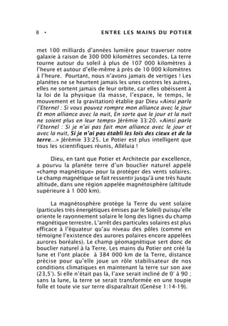 8 • ENTRE LES MAINS DU POTIER
met 100 milliards d’années lumière pour traverser notre
galaxie à raison de 300 000 kilomètres secondes. La terre
tourne autour du soleil à plus de 107 000 kilomètres à
l’heure et autour d’elle-même à près de 10 000 kilomètres
à l’heure. Pourtant, nous n’avons jamais de vertiges ! Les
planètes ne se heurtent jamais les unes contres les autres,
elles ne sortent jamais de leur orbite, car elles obéissent à
la loi de la physique (la masse, l’espace, le temps, le
mouvement et la gravitation) établie par Dieu «Ainsi parle
l’Eternel : Si vous pouvez rompre mon alliance avec le jour
Et mon alliance avec la nuit, En sorte que le jour et la nuit
ne soient plus en leur temps» Jérémie 33:20. «Ainsi parle
l’Eternel : Si je n’ai pas fait mon alliance avec le jour et
avec la nuit, Si je n’ai pas établi les lois des cieux et de la
terre…» Jérémie 33:25. Le Potier est plus intelligent que
tous les scientifiques réunis, Alléluia !
Dieu, en tant que Potier et Architecte par excellence,
a pourvu la planète terre d’un bouclier naturel appelé
«champ magnétique» pour la protéger des vents solaires.
Le champ magnétique se fait ressentir jusqu’à une très haute
altitude, dans une région appelée magnétosphère (altitude
supérieure à 1 000 km).
La magnétosphère protège la Terre du vent solaire
(particules très énergétiques émises par le Soleil) puisqu’elle
oriente le rayonnement solaire le long des lignes du champ
magnétique terrestre. L’arrêt des particules solaires est plus
efficace à l’équateur qu’au niveau des pôles (comme en
témoigne l’existence des aurores polaires encore appelées
aurores boréales). Le champ géomagnétique sert donc de
bouclier naturel à la Terre. Les mains du Potier ont créé la
lune et l’ont placée à 384 000 km de la Terre, distance
précise pour qu’elle joue un rôle stabilisateur de nos
conditions climatiques en maintenant la terre sur son axe
(23,5°). Si elle n’était pas là, l’axe serait incliné de 0° à 90 ;
sans la lune, la terre se serait transformée en une toupie
folle et toute vie sur terre disparaîtrait (Genèse 1:14-19).
 