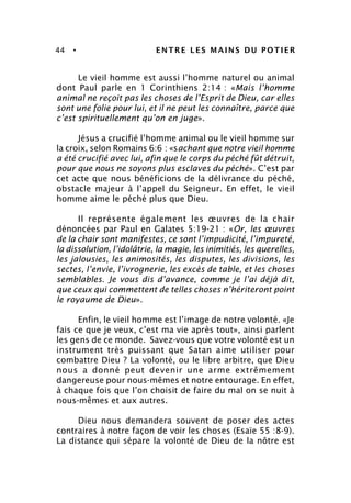 44 • ENTRE LES MAINS DU POTIER
Le vieil homme est aussi l’homme naturel ou animal
dont Paul parle en 1 Corinthiens 2:14 : «Mais l’homme
animal ne reçoit pas les choses de l’Esprit de Dieu, car elles
sont une folie pour lui, et il ne peut les connaître, parce que
c’est spirituellement qu’on en juge».
Jésus a crucifié l’homme animal ou le vieil homme sur
la croix, selon Romains 6:6 : «sachant que notre vieil homme
a été crucifié avec lui, afin que le corps du péché fût détruit,
pour que nous ne soyons plus esclaves du péché». C’est par
cet acte que nous bénéficions de la délivrance du péché,
obstacle majeur à l’appel du Seigneur. En effet, le vieil
homme aime le péché plus que Dieu.
Il représente également les œuvres de la chair
dénoncées par Paul en Galates 5:19-21 : «Or, les œuvres
de la chair sont manifestes, ce sont l’impudicité, l’impureté,
la dissolution, l’idolâtrie, la magie, les inimitiés, les querelles,
les jalousies, les animosités, les disputes, les divisions, les
sectes, l’envie, l’ivrognerie, les excès de table, et les choses
semblables. Je vous dis d’avance, comme je l’ai déjà dit,
que ceux qui commettent de telles choses n’hériteront point
le royaume de Dieu».
Enfin, le vieil homme est l’image de notre volonté. «Je
fais ce que je veux, c’est ma vie après tout», ainsi parlent
les gens de ce monde. Savez-vous que votre volonté est un
instrument très puissant que Satan aime utiliser pour
combattre Dieu ? La volonté, ou le libre arbitre, que Dieu
nous a donné peut devenir une arme extrêmement
dangereuse pour nous-mêmes et notre entourage. En effet,
à chaque fois que l’on choisit de faire du mal on se nuit à
nous-mêmes et aux autres.
Dieu nous demandera souvent de poser des actes
contraires à notre façon de voir les choses (Esaïe 55 :8-9).
La distance qui sépare la volonté de Dieu de la nôtre est
 