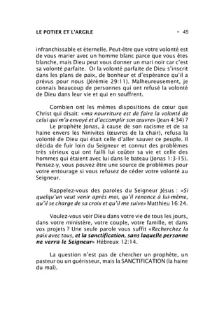 • 45
infranchissable et éternelle. Peut-être que votre volonté est
de vous marier avec un homme blanc parce que vous êtes
blanche, mais Dieu peut vous donner un mari noir car c’est
sa volonté parfaite. Or la volonté parfaite de Dieu s’inscrit
dans les plans de paix, de bonheur et d’espérance qu’il a
prévus pour nous (Jérémie 29:11). Malheureusement, je
connais beaucoup de personnes qui ont refusé la volonté
de Dieu dans leur vie et qui en souffrent.
Combien ont les mêmes dispositions de cœur que
Christ qui disait: «ma nourriture est de faire la volonté de
celui qui m’a envoyé et d’accomplir son œuvre» (Jean 4:34) ?
Le prophète Jonas, à cause de son racisme et de sa
haine envers les Ninivites (œuvres de la chair), refusa la
volonté de Dieu qui était celle d’aller sauver ce peuple. Il
décida de fuir loin du Seigneur et connut des problèmes
très sérieux qui ont failli lui coûter sa vie et celle des
hommes qui étaient avec lui dans le bateau (Jonas 1:3-15).
Pensez-y, vous pouvez être une source de problèmes pour
votre entourage si vous refusez de céder votre volonté au
Seigneur.
Rappelez-vous des paroles du Seigneur Jésus : «Si
quelqu’un veut venir après moi, qu’il renonce à lui-même,
qu’il se charge de sa croix et qu’il me suive» Matthieu 16:24.
Voulez-vous voir Dieu dans votre vie de tous les jours,
dans votre ministère, votre couple, votre famille, et dans
vos projets ? Une seule parole vous suffit «Recherchez la
paix avec tous, et la sanctification, sans laquelle personne
ne verra le Seigneur» Hébreux 12:14.
La question n’est pas de chercher un prophète, un
pasteur ou un guérisseur, mais la SANCTIFICATION (la haine
du mal).
LE POTIER ET L’ARGILE
 