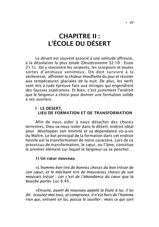• 47
CHAPITRE II :
L’ÉCOLE DU DÉSERT
Le désert est souvent associé à une solitude affreuse,
à la désolation la plus totale (Deutéronome 32:10 ; Esaïe
21:1). On y rencontre les serpents, les scorpions et toutes
sortes d’animaux venimeux. On doit survivre à la
sécheresse, affronter la chaleur étouffante du jour et résister
aux températures glaciales de la nuit. De plus, les nerfs
sont mis à rude épreuve face aux mirages qui engendrent
des fausses espérances. Et bien, c’est justement l’endroit
que le Seigneur a choisi pour donner une formation solide
à ses ouvriers.
I - LE DESERT,
LIEU DE FORMATION ET DE TRANSFORMATION
Afin de nous aider à nous détacher des choses
terrestres, Dieu va nous isoler dans le désert, endroit idéal
pour développer son intimité et sa dépendance vis-à-vis
du Maître. Le but principal de la formation dans cet endroit
hostile est la transformation de notre caractère. Lors de ce
processus de transformation, le cœur, ou l’âme, constitue
le premier élément sur lequel le Seigneur va se pencher.
1) Un cœur nouveau
«L’homme bon tire de bonnes choses du bon trésor de
son cœur, et le méchant tire de mauvaises choses de son
mauvais trésor ; car c’est de l’abondance du cœur que la
bouche parle» Luc 6:45.
«Ensuite, ayant de nouveau appelé la foule à lui, il lui
dit : écoutez-moi tous, et comprenez. Il n’est hors de l’homme
rien qui, entrant en lui, puisse le souiller ; mais ce qui sort
 