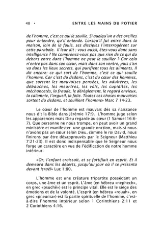 48 • ENTRE LES MAINS DU POTIER
de l’homme, c’est ce qui le souille. Si quelqu’un a des oreilles
pour entendre, qu’il entende. Lorsqu’il fut entré dans la
maison, loin de la foule, ses disciples l’interrogèrent sur
cette parabole. Il leur dit : vous aussi, êtes-vous donc sans
intelligence ? Ne comprenez-vous pas que rien de ce qui du
dehors entre dans l’homme ne peut le souiller ? Car cela
n’entre pas dans son cœur, mais dans son ventre, puis s’en
va dans les lieux secrets, qui purifient tous les aliments. Il
dit encore: ce qui sort de l’homme, c’est ce qui souille
l’homme. Car c’est du dedans, c’est du cœur des hommes,
que sortent les mauvaises pensées, les adultères, les
débauches, les meurtres, les vols, les cupidités, les
méchancetés, la fraude, le dérèglement, le regard envieux,
la calomnie, l’orgueil, la folie. Toutes ces choses mauvaises
sortent du dedans, et souillent l’homme» Marc 7 14-23.
Le cœur de l’homme est mauvais dès sa naissance
nous dit la Bible dans Jérémie 17:9. L’homme juge selon
les apparences mais Dieu regarde au cœur (1 Samuel 16:6-
7). Que personne ne nous trompe, on peut avoir un grand
ministère et manifester une grande onction, mais si nous
n’avons pas un cœur selon Dieu, comme le roi David, nous
finirons par être désapprouvés par le Seigneur (Matthieu
7:21-23). Il est donc indispensable que le Seigneur nous
forge un caractère en vue de l’édification de notre homme
intérieur.
«Or, l’enfant croissait, et se fortifiait en esprit. Et il
demeura dans les déserts, jusqu’au jour où il se présenta
devant Israël» Luc 1:80.
L’homme est une créature tripartite possédant un
corps, une âme et un esprit. L’âme (en hébreu «nephech»,
en grec «psuchê») est le principe vital. Elle est le siège des
émotions et de la volonté. L’esprit (en hébreu «rouah», en
grec «pneuma») est la partie spirituelle de l’homme, c’est-
à-dire l’homme intérieur selon 1 Corinthiens 2:11 et
2 Corinthiens 4:16.
 