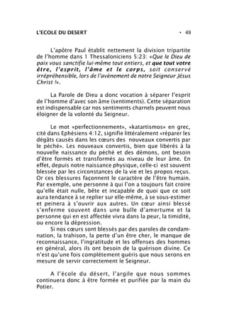 • 49L’ECOLE DU DESERT
L’apôtre Paul établit nettement la division tripartite
de l’homme dans 1 Thessaloniciens 5:23: «Que le Dieu de
paix vous sanctifie lui-même tout entiers, et que tout votre
être, l’esprit, l’âme et le corps, soit conservé
irrépréhensible, lors de l’avènement de notre Seigneur Jésus
Christ !».
La Parole de Dieu a donc vocation à séparer l’esprit
de l’homme d’avec son âme (sentiments). Cette séparation
est indispensable car nos sentiments charnels peuvent nous
éloigner de la volonté du Seigneur.
Le mot «perfectionnement», «katartismos» en grec,
cité dans Ephésiens 4:12, signifie littéralement «réparer les
dégâts causés dans les cœurs des nouveaux convertis par
le péché». Les nouveaux convertis, bien que libérés à la
nouvelle naissance du péché et des démons, ont besoin
d’être formés et transformés au niveau de leur âme. En
effet, depuis notre naissance physique, celle-ci est souvent
blessée par les circonstances de la vie et les propos reçus.
Or ces blessures façonnent le caractère de l’être humain.
Par exemple, une personne à qui l’on a toujours fait croire
qu’elle était nulle, bête et incapable de quoi que ce soit
aura tendance à se replier sur elle-même, à se sous-estimer
et peinera à s’ouvrir aux autres. Un cœur ainsi blessé
s’enferme souvent dans une bulle d’amertume et la
personne qui en est affectée vivra dans la peur, la timidité,
ou encore la dépression.
Si nos cœurs sont blessés par des paroles de condam-
nation, la trahison, la perte d’un être cher, le manque de
reconnaissance, l’ingratitude et les offenses des hommes
en général, alors ils ont besoin de la guérison divine. Ce
n’est qu’une fois complètement guéris que nous serons en
mesure de servir correctement le Seigneur.
A l’école du désert, l’argile que nous sommes
continuera donc à être formée et purifiée par la main du
Potier.
 