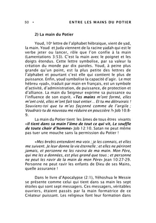 50 • ENTRE LES MAINS DU POTIER
2) La main du Potier
Youd, 10e
lettre de l’alphabet hébraïque, vient de yad,
la main. Youd et Juda viennent de la racine yadah qui est le
verbe jeter ou lancer, rôle que l’on confie à la main
(Lamentations 3:53). C’est la main avec le poignet et les
doigts étendus. Cette lettre symbolise, par sa valeur la
création du monde par dix paroles. Youd, à peine plus
grande qu’un point, est la plus petite des lettres de
l’alphabet et pourtant c’est elle qui contient le plus de
puissance. Enfin, youd symbolise la capacité d’agir. Le mot
hébreu «yad», traduit par main en français, est un symbole
d’activité, d’administration, de puissance, de protection et
d’alliance. La main du Seigneur exprime sa puissance ou
l’influence de son esprit. «Tes mains m’ont formé, elles
m’ont créé, elles m’ont fait tout entier… Et tu me détruirais !
Souviens-toi que tu m’as façonné comme de l’argile ;
Voudrais-tu de nouveau me réduire en poussière ?» Job 10:8-
9.
La main du Potier tient les âmes de tous êtres vivants
«Il tient dans sa main l’âme de tout ce qui vit, Le souffle
de toute chair d’homme» Job 12:10. Satan ne peut même
pas tuer une mouche sans la permission du Potier !
«Mes brebis entendent ma voix ; je les connais, et elles
me suivent. Je leur donne la vie éternelle ; et elles ne périront
jamais, et personne ne les ravira de ma main. Mon Père,
qui me les a données, est plus grand que tous ; et personne
ne peut les ravir de la main de mon Père» Jean 10:27-29.
Personne ne peut ravir les enfants de Dieu de ses Mains,
quelle assurance !
Dans le livre d’Apocalypse (2:1), Yéhoshua le Messie
se présente comme celui qui tient dans sa main les sept
étoiles qui sont sept messagers. Ces messagers, véritables
ouvriers, étaient passés par la main formatrice de ce
Créateur puissant. Les religieux font leur formation dans
 