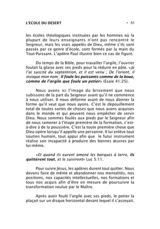 • 51L’ECOLE DU DESERT
les écoles théologiques instituées par les hommes où la
plupart de leurs enseignants n’ont pas rencontré le
Seigneur, mais les vrais appelés de Dieu, même s’ils sont
passés par ce genre d’école, sont formés par la main du
Tout-Puissant. L’apôtre Paul illustre bien ce cas de figure.
Du temps de la Bible, pour travailler l’argile, l’ouvrier
foulait la glaise avec ses pieds pour la réduire en pâte. «Je
l’ai suscité du septentrion, et il est venu ; De l’orient, il
invoque mon nom ; Il foule les puissants comme de la boue,
comme de l’argile que foule un potier» (Esaïe 41:25).
Nous avons ici l’image du brisement que nous
subissons de la part du Seigneur avant qu’il ne commence
à nous utiliser. Il nous déforme avant de nous donner la
forme qu’il veut que nous ayons. C’est le dépouillement
total de toutes sortes de choses que nous avons acquises
dans le monde et qui peuvent nous empêcher de servir
Dieu. Nous sommes foulés aux pieds par le Seigneur afin
de nous ramener à l’étape première de la formation, c’est-
à-dire à de la poussière. C’est la toute première chose que
Dieu opère lorsqu’il appelle une personne. Il lui enlève tout
soutien humain, tout appui afin que le futur instrument
réalise son incapacité à produire des bonnes œuvres par
lui-même.
«Et quand ils eurent amené les barques à terre, ils
quittèrent tout, et le suivirent» Luc 5:11.
Pour suivre Jésus, les apôtres durent tout quitter. Nous
devons faire de même et abandonner nos mentalités, nos
positions, nos capacités intellectuelles, nos formations et
tous nos acquis afin d’être en mesure de poursuivre la
transformation voulue par le Maître.
Après avoir foulé l’argile avec ses pieds, le potier la
plaçait sur un disque horizontal devant lequel il s’asseyait.
 