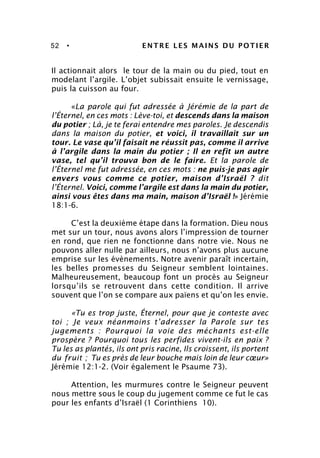 52 • ENTRE LES MAINS DU POTIER
Il actionnait alors le tour de la main ou du pied, tout en
modelant l’argile. L’objet subissait ensuite le vernissage,
puis la cuisson au four.
«La parole qui fut adressée à Jérémie de la part de
l’Éternel, en ces mots : Lève-toi, et descends dans la maison
du potier ; Là, je te ferai entendre mes paroles. Je descendis
dans la maison du potier, et voici, il travaillait sur un
tour. Le vase qu’il faisait ne réussit pas, comme il arrive
à l’argile dans la main du potier ; Il en refit un autre
vase, tel qu’il trouva bon de le faire. Et la parole de
l’Éternel me fut adressée, en ces mots : ne puis-je pas agir
envers vous comme ce potier, maison d’Israël ? dit
l’Éternel. Voici, comme l’argile est dans la main du potier,
ainsi vous êtes dans ma main, maison d’Israël !» Jérémie
18:1-6.
C’est la deuxième étape dans la formation. Dieu nous
met sur un tour, nous avons alors l’impression de tourner
en rond, que rien ne fonctionne dans notre vie. Nous ne
pouvons aller nulle par ailleurs, nous n’avons plus aucune
emprise sur les évènements. Notre avenir paraît incertain,
les belles promesses du Seigneur semblent lointaines.
Malheureusement, beaucoup font un procès au Seigneur
lorsqu’ils se retrouvent dans cette condition. Il arrive
souvent que l’on se compare aux païens et qu’on les envie.
«Tu es trop juste, Éternel, pour que je conteste avec
toi ; Je veux néanmoins t’adresser la Parole sur tes
jugements : Pourquoi la voie des méchants est-elle
prospère ? Pourquoi tous les perfides vivent-ils en paix ?
Tu les as plantés, ils ont pris racine, Ils croissent, ils portent
du fruit ; Tu es près de leur bouche mais loin de leur cœur»
Jérémie 12:1-2. (Voir également le Psaume 73).
Attention, les murmures contre le Seigneur peuvent
nous mettre sous le coup du jugement comme ce fut le cas
pour les enfants d’Israël (1 Corinthiens 10).
 