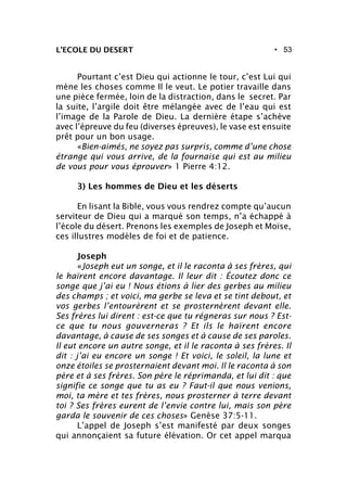 • 53L’ECOLE DU DESERT
Pourtant c’est Dieu qui actionne le tour, c’est Lui qui
mène les choses comme Il le veut. Le potier travaille dans
une pièce fermée, loin de la distraction, dans le secret. Par
la suite, l’argile doit être mélangée avec de l’eau qui est
l’image de la Parole de Dieu. La dernière étape s’achève
avec l’épreuve du feu (diverses épreuves), le vase est ensuite
prêt pour un bon usage.
«Bien-aimés, ne soyez pas surpris, comme d’une chose
étrange qui vous arrive, de la fournaise qui est au milieu
de vous pour vous éprouver» 1 Pierre 4:12.
3) Les hommes de Dieu et les déserts
En lisant la Bible, vous vous rendrez compte qu’aucun
serviteur de Dieu qui a marqué son temps, n’a échappé à
l’école du désert. Prenons les exemples de Joseph et Moïse,
ces illustres modèles de foi et de patience.
Joseph
«Joseph eut un songe, et il le raconta à ses frères, qui
le haïrent encore davantage. Il leur dit : Écoutez donc ce
songe que j’ai eu ! Nous étions à lier des gerbes au milieu
des champs ; et voici, ma gerbe se leva et se tint debout, et
vos gerbes l’entourèrent et se prosternèrent devant elle.
Ses frères lui dirent : est-ce que tu régneras sur nous ? Est-
ce que tu nous gouverneras ? Et ils le haïrent encore
davantage, à cause de ses songes et à cause de ses paroles.
Il eut encore un autre songe, et il le raconta à ses frères. Il
dit : j’ai eu encore un songe ! Et voici, le soleil, la lune et
onze étoiles se prosternaient devant moi. Il le raconta à son
père et à ses frères. Son père le réprimanda, et lui dit : que
signifie ce songe que tu as eu ? Faut-il que nous venions,
moi, ta mère et tes frères, nous prosterner à terre devant
toi ? Ses frères eurent de l’envie contre lui, mais son père
garda le souvenir de ces choses» Genèse 37:5-11.
L’appel de Joseph s’est manifesté par deux songes
qui annonçaient sa future élévation. Or cet appel marqua
 