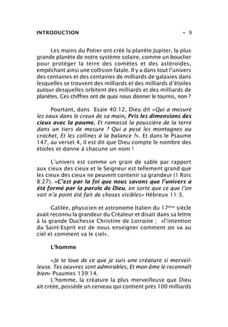 • 9INTRODUCTION
Les mains du Potier ont créé la planète Jupiter, la plus
grande planète de notre système solaire, comme un bouclier
pour protéger la terre des comètes et des astéroïdes,
empêchant ainsi une collision fatale. Il y a dans tout l’univers
des centaines et des centaines de milliards de galaxies dans
lesquelles se trouvent des milliards et des milliards d’étoiles
autour desquelles orbitent des milliards et des milliards de
planètes. Ces chiffres ont de quoi nous donner le tournis, non ?
Pourtant, dans Esaïe 40:12, Dieu dit «Qui a mesuré
les eaux dans le creux de sa main, Pris les dimensions des
cieux avec la paume, Et ramassé la poussière de la terre
dans un tiers de mesure ? Qui a pesé les montagnes au
crochet, Et les collines à la balance ?». Et dans le Psaume
147, au verset 4, il est dit que Dieu compte le nombre des
étoiles et donne à chacune un nom !
L’univers est comme un grain de sable par rapport
aux cieux des cieux et le Seigneur est tellement grand que
les cieux des cieux ne peuvent contenir sa grandeur (1 Rois
8:27). «C’est par la foi que nous savons que l’univers a
été formé par la parole de Dieu, en sorte que ce que l’on
voit n’a point été fait de choses visibles» Hébreux 11:3.
Galilée, physicien et astronome Italien du 17ème
siècle
avait reconnu la grandeur du Créateur et disait dans sa lettre
à la grande Duchesse Christine de Lorraine ; «l’intention
du Saint-Esprit est de nous enseigner comment on va au
ciel et comment va le ciel».
L’homme
«Je te loue de ce que je suis une créature si merveil-
leuse. Tes oeuvres sont admirables, Et mon âme le reconnaît
bien» Psaumes 139:14.
L’homme, la créature la plus merveilleuse que Dieu
ait créée, possède un cerveau qui contient près 100 milliards
 