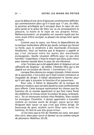 54 • ENTRE LES MAINS DU POTIER
aussi le début d’une série d’épreuves extrêmement difficiles
qui commencèrent alors qu’il n’avait que 17 ans. En effet,
la position privilégiée qu’il occupait dans le cœur de son
père Jacob et la grâce de Dieu sur sa vie provoquèrent la
jalousie, la haine et le rejet de ses propres frères.
Malheureusement, un prophète est souvent rejeté par les
siens avant d’être accepté, la plupart du temps bien après
sa mort.
Comme vous le savez, ses frères le dépouillèrent de
la tunique multicolore offerte par Jacob, tunique qui faisait
sa fierté, puis le vendirent à des marchands d’esclaves
Amalécites. Voici un homme que le Seigneur a appelé et
qui s’est retrouvé entre les mains des marchands
esclavagistes. Quelle situation difficile pour ne pas dire
horrible ! Cependant, c’était le moyen que Dieu avait choisi
pour amener Joseph dans le pays de son élévation.
«Car l’esclave qui a été appelé dans le Seigneur est un
affranchi du Seigneur ; de même, l’homme libre qui a été
appelé est un esclave de Christ» 1 Corinthiens 7:22.
Lorsque Dieu donna ces songes à Joseph, il était encore
de la poussière, c’est-à-dire qu’il était encore immature et
incapable de diriger. Il fallait absolument le former pour
qu’il soit apte à assumer la fonction d’un gouverneur.
Pour cela, il fallait le dépouiller de la tunique de
plusieurs couleurs que son père Jacob lui avait confectionnée
puis offerte. Cette tunique représentait les choses que les
hommes de ce monde apprécient et qui font notre fierté
(les diplômes, le niveau social, la couleur de peau, la beauté,
etc.). En se retrouvant esclave chez Potiphar, Dieu voulait
lui enseigner l’humilité, il devait apprendre à travailler
comme un esclave avant de diriger, parce qu’un bon
dirigeant doit savoir ce que c’est que d’être dirigé. Or
beaucoup de gens veulent servir Dieu sans servir les
hommes. Ils font là une très grave erreur.
«C’est ainsi que le Fils de l’homme est venu, non pour
être servi, mais pour servir et donner sa vie comme rançon
de plusieurs» Matthieu 20:28.
 