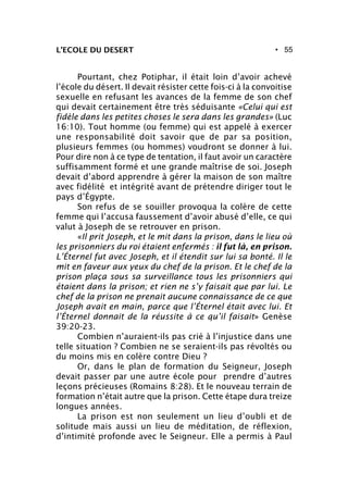 • 55L’ECOLE DU DESERT
Pourtant, chez Potiphar, il était loin d’avoir achevé
l’école du désert. Il devait résister cette fois-ci à la convoitise
sexuelle en refusant les avances de la femme de son chef
qui devait certainement être très séduisante «Celui qui est
fidèle dans les petites choses le sera dans les grandes» (Luc
16:10). Tout homme (ou femme) qui est appelé à exercer
une responsabilité doit savoir que de par sa position,
plusieurs femmes (ou hommes) voudront se donner à lui.
Pour dire non à ce type de tentation, il faut avoir un caractère
suffisamment formé et une grande maîtrise de soi. Joseph
devait d’abord apprendre à gérer la maison de son maître
avec fidélité et intégrité avant de prétendre diriger tout le
pays d’Égypte.
Son refus de se souiller provoqua la colère de cette
femme qui l’accusa faussement d’avoir abusé d’elle, ce qui
valut à Joseph de se retrouver en prison.
«Il prit Joseph, et le mit dans la prison, dans le lieu où
les prisonniers du roi étaient enfermés : il fut là, en prison.
L’Éternel fut avec Joseph, et il étendit sur lui sa bonté. Il le
mit en faveur aux yeux du chef de la prison. Et le chef de la
prison plaça sous sa surveillance tous les prisonniers qui
étaient dans la prison; et rien ne s’y faisait que par lui. Le
chef de la prison ne prenait aucune connaissance de ce que
Joseph avait en main, parce que l’Éternel était avec lui. Et
l’Éternel donnait de la réussite à ce qu’il faisait» Genèse
39:20-23.
Combien n’auraient-ils pas crié à l’injustice dans une
telle situation ? Combien ne se seraient-ils pas révoltés ou
du moins mis en colère contre Dieu ?
Or, dans le plan de formation du Seigneur, Joseph
devait passer par une autre école pour prendre d’autres
leçons précieuses (Romains 8:28). Et le nouveau terrain de
formation n’était autre que la prison. Cette étape dura treize
longues années.
La prison est non seulement un lieu d’oubli et de
solitude mais aussi un lieu de méditation, de réflexion,
d’intimité profonde avec le Seigneur. Elle a permis à Paul
 