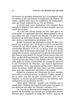 56 • ENTRE LES MAINS DU POTIER
de recevoir les grandes révélations qu’il a consignées dans
les épîtres et qui constituent le fondement de l’Église. De
même, l’apôtre Jean reçut les révélations de l’Apocalypse
alors qu’il était emprisonné sur l’île de Patmos.
La prison peut aussi représenter une situation dans
laquelle le Seigneur vous enferme et dans laquelle vous ne
voyez pas d’issue.
«Il a fait une cloison autour de moi, afin que je ne
sorte point ; il a appesanti mes fers. Même quand je crie et
que j’élève ma voix, il rejette ma requête. Il a fait un mur
de pierres de taille pour fermer mes chemins, il a renversé
mes sentiers» Lamentations de Jérémie 3:7-9.
Joseph ne pouvait pas atteindre la vision de Dieu sans
passer par la prison car c’est là qu’il a fait la rencontre de
l’échanson qui devait parler de lui à Pharaon au temps
convenable (Genèse 41:9-15). La prison était une étape
cruciale, dans la formation de Joseph. C’est là qu’il devait
apprendre à exercer correctement le don de discernement
que Dieu lui avait donné. Or, lorsqu’il était encore chez son
père, ce don de discernement n’était pas encore aiguisé et
c’est en prison que Dieu l’a fait (Genèse 40:5-22). En effet,
cette grâce lui permit d’interpréter les songes du panetier
et de l’échanson de Pharaon, qui étaient également
emprisonnés. Ainsi, vous pouvez parfois avoir l’impression
d’être en prison, oublié de tous, alors que Dieu prépare
pour vous des connexions nouvelles à cet endroit.
Malgré la promesse de l’échanson de faire mention
de lui dès sa sortie de prison, ce dernier l’oublia. Joseph a
dû se sentir une fois de plus extrêmement seul. Or, le
Seigneur ne voulait pas qu’il compte sur les hommes mais
uniquement sur lui (Genèse 40:23).
«Ainsi parle l’Éternel : maudit soit l’homme qui se
confie dans l’homme, qui prend la chair pour son appui, et
qui détourne son cœur de l’Éternel !» Jérémie 17:5.
Ce n’est qu’au bout de treize longues et éprouvantes
années de formation que Joseph put comparaître devant
Pharaon pour expliquer le songe des vaches grasses et
 