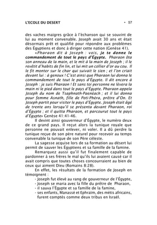 • 57L’ECOLE DU DESERT
des vaches maigres grâce à l’échanson qui se souvint de
lui au moment convenable. Joseph avait 30 ans et était
désormais prêt et qualifié pour répondre aux problèmes
des Égyptiens et donc à diriger cette nation (Genèse 41).
«Pharaon dit à Joseph : vois, je te donne le
commandement de tout le pays d’Égypte. Pharaon ôta
son anneau de la main, et le mit à la main de Joseph ; il le
revêtit d’habits de fin lin, et lui mit un collier d’or au cou. Il
le fit monter sur le char qui suivait le sien ; et l’on criait
devant lui : à genoux ! C’est ainsi que Pharaon lui donna le
commandement de tout le pays d’Égypte. Il dit encore à
Joseph : je suis Pharaon ! Et sans toi personne ne lèvera la
main ni le pied dans tout le pays d’Égypte. Pharaon appela
Joseph du nom de Tsaphnath-Paenéach ; et il lui donna
pour femme Asnath, fille de Poti-Phéra, prêtre d’On. Et
Joseph partit pour visiter le pays d’Égypte. Joseph était âgé
de trente ans lorsqu’il se présenta devant Pharaon, roi
d’Égypte ; et il quitta Pharaon, et parcourut tout le pays
d’Égypte» Genèse 41:41-46.
Il devint ainsi gouverneur d’Égypte, le numéro deux
de ce grand pays. Il reçut alors la tunique royale que
personne ne pouvait enlever, ni voler. Il a dû perdre la
tunique reçue de son père naturel pour recevoir au temps
convenable la tunique de son Père céleste.
La sagesse acquise lors de sa formation au désert lui
permit de sauver les Égyptiens et sa famille de la famine.
Remarquez aussi qu’il fut finalement capable de
pardonner à ses frères le mal qu’ils lui avaient causé car il
avait compris que toutes choses concourraient au bien de
ceux qui aiment Dieu (Romains 8:28).
En effet, les résultats de la formation de Joseph en
témoignent :
- Joseph fut élevé au rang de gouverneur de l’Égypte,
- Joseph se maria avec la fille du prêtre de Pharaon,
- il sauva l’Égypte et sa famille de la famine,
- ses enfants, Manassé et Ephraïm, des métis africains,
furent comptés comme deux tribus en Israël.
 