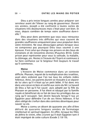 58 • ENTRE LES MAINS DU POTIER
Dieu a pris treize longues années pour préparer son
serviteur avant de l’élever au rang de gouverneur. Durant
ces années, Joseph a été confronté à toutes sortes de
situations très douloureuses mais c’était pour son bien. Et
vous, depuis combien de temps votre souffrance dure-t-
elle ?
Dieu peut donc permettre que vous vous retrouviez
dans des situations très difficiles qui vous causent de
grandes souffrances uniquement pour vous propulser dans
votre ministère. Ne vous découragez jamais lorsque vous
ne comprenez pas pourquoi Dieu vous soumet à une
épreuve. Il est celui qui change nos prisons en des lieux de
visitations et de rencontres divines (Psaumes 84:6). Cette
prison peut représenter pour vous la solitude, la maladie,
le chômage, etc. Restez à l’écoute de l’Esprit et continuez à
lui faire confiance car le Seigneur finit toujours le travail
qu’il commence.
Moïse
L’histoire de Moïse commence dans un contexte
difficile. Pharaon, inquiet de la multiplication des israélites,
avait alors ordonné que l’on tue tous les enfants mâles
hébreux. Ainsi, ses parents durent se résoudre à se séparer
de lui alors qu’il n’était qu’un petit bébé. Il fut donc mis
dans une caisse en bois et confié aux soins du Nil. Le hasard
de Dieu a fait qu’il fut sauvé puis adopté par la fille du
Pharaon en personne. Il fut élevé et éduqué par la famille
royale et bénéficiait de ce fait de tous les privilèges dus au
rang qu’il occupait. Son destin bascula lorsqu’il tua un
Égyptien pour défendre l’un de ses frères hébreux. Il fut
alors obligé de s’enfuir dans des contrées désertiques pour
sauver sa vie.
Moïse a connu un désert de quarante ans afin d’être
délivré de quarante longues années de formatage
intellectuel et spirituel égyptien. En effet, lorsque les filles
de Jéthro le virent, elles crurent qu’il était Égyptien tant il
était imprégné de cette culture (Exode 2:18-19).
 