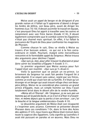 • 59L’ECOLE DU DESERT
Moïse avait un appel de berger et de dirigeant d’une
grande nation et il fallait qu’il apprenne d’abord à diriger
les brebis de Jéthro, son beau père, avant de diriger les
hommes (Luc 16:10). Il devait assimiler le travail en équipe,
c’est pourquoi Dieu lui apprit à travailler avec les autres et
notamment avec son frère Aaron (Exode 4:14). Il devait
également comprendre que le combat contre les Égyptiens
n’était pas charnel mais spirituel. En effet, il lui fallait la
puissance de l’Esprit de Dieu pour confronter les magiciens
de Pharaon.
Comme chacun le sait, Dieu se révéla à Moïse au
travers d’un buisson ardent, ce qui est à la fois extra-
ordinaire et inédit. Pourtant, malgré cette merveilleuse
rencontre et le formidable appel du Seigneur, Moïse trouva
des arguments pour décliner l’appel.
«Qui suis-je, moi, pour aller trouver le pharaon et pour
faire sortir les Israélites d’Égypte ?» Exode 3:11.
Le premier argument que Moïse avança pour fuir
l’appel était son inutilité : «Qui suis-je ?» disait-il.
Voilà la question que se posait un ex-prince. Le
brisement du Seigneur lui avait fait perdre l’orgueil lié à
cette dignité. Il se voyait sans valeur, rejeté par ses frères,
comme un exilé qui vivait loin de sa famille. Il n’était qu’un
étranger et un berger qui avait trouvé refuge chez son beau-
père Jéthro. Moïse ne se considérait plus comme un grand
prince d’Égypte, mais un simple homme car Dieu l’avait
totalement brisé dans le désert afin de le rendre humble.
«Moïse dit à l’Éternel : Ah ! Seigneur, je ne suis pas un
homme qui ait la parole facile, et ce n’est ni d’hier ni d’avant-
hier, ni même depuis que tu parles à ton serviteur ; car j’ai
la bouche et la langue embarrassées» Exode 4:10.
Le deuxième argument de Moïse était son incapacité
à s’exprimer avec aisance. Comment se présenter devant
Pharaon dans ces conditions ? Or, dans le livre des Actes
des apôtres (7:22), nous lisons que Moïse était instruit dans
toute la sagesse des Égyptiens. Cela signifie qu’autrefois il
avait été puissant en paroles et en œuvres. Mais Dieu ne
 