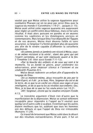 60 • ENTRE LES MAINS DU POTIER
voulait pas que Moïse utilise la sagesse égyptienne pour
combattre Pharaon car on ne peut pas servir Dieu avec la
sagesse du monde (1 Corinthiens 1:19-21 ; Jacques 3: 15).
Moïse avait utilisé cette sagesse quarante ans auparavant
pour régler un conflit entre deux hébreux, mais ce fut sans
résultat. Il était alors puissant en paroles et en œuvres
comme les sophistes et les théologiens anciens et
contemporains. Mais lorsque Dieu l’eut dépouillé de l’Égypte
et de ses œuvres, Moïse était devenu faible et sans
assurance. Le Seigneur l’a formé pendant plus de quarante
ans afin de le rendre capable d’affronter la sorcellerie
égyptienne.
«Et comme Jannès et Jambrès ont résisté à Moise, ceux-
ci de même résistent à la vérité ; étant des gens qui ont
l’esprit corrompu, et qui sont réprouvés quant à la foi»
2 Timothée 3:8 (Voir aussi Exode 7:11-12).
«Par la bouche des enfants et de ceux qui sont à la
mamelle, Tu as fondé ta gloire, pour confondre tes
adversaires, pour imposer silence à l’ennemi et au
vindicatif» Psaumes 8:3.
Moïse devait redevenir un enfant afin d’apprendre le
langage de Dieu.
«En ce moment-même, Jésus tressaillit de joie par le
Saint-Esprit, et il dit : je te loue, Père, Seigneur du ciel et de
la terre, de ce que tu as caché ces choses aux sages et aux
intelligents, et de ce que tu les as révélées aux enfants. Oui,
Père, je te loue de ce que tu l’as voulu ainsi» Luc 10:21.
«Ah ! Seigneur, envoie qui tu voudras envoyer» Exode
4:13.
Le troisième argument n’était rien d’autre que la
manifestation de la dépression. Moïse se sentait tellement
incapable pour répondre à l’appel qu’il voulait que
quelqu’un d’autre y aille à sa place. Il estimait que les autres
étaient meilleurs que lui, oubliant que tous les hommes
ont des défauts et que l’appel de Dieu est irrévocable
(Romains 11:29).
Ce travail de brisement que Moïse subit dans le désert
eut des résultats extraordinaires. D’une part, il fut un
 