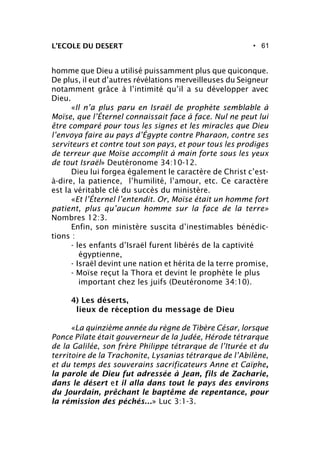 • 61L’ECOLE DU DESERT
homme que Dieu a utilisé puissamment plus que quiconque.
De plus, il eut d’autres révélations merveilleuses du Seigneur
notamment grâce à l’intimité qu’il a su développer avec
Dieu.
«Il n’a plus paru en Israël de prophète semblable à
Moïse, que l’Éternel connaissait face à face. Nul ne peut lui
être comparé pour tous les signes et les miracles que Dieu
l’envoya faire au pays d’Égypte contre Pharaon, contre ses
serviteurs et contre tout son pays, et pour tous les prodiges
de terreur que Moïse accomplit à main forte sous les yeux
de tout Israël» Deutéronome 34:10-12.
Dieu lui forgea également le caractère de Christ c’est-
à-dire, la patience, l’humilité, l’amour, etc. Ce caractère
est la véritable clé du succès du ministère.
«Et l’Éternel l’entendit. Or, Moïse était un homme fort
patient, plus qu’aucun homme sur la face de la terre»
Nombres 12:3.
Enfin, son ministère suscita d’inestimables bénédic-
tions :
- les enfants d’Israël furent libérés de la captivité
égyptienne,
- Israël devint une nation et hérita de la terre promise,
- Moïse reçut la Thora et devint le prophète le plus
important chez les juifs (Deutéronome 34:10).
4) Les déserts,
lieux de réception du message de Dieu
«La quinzième année du règne de Tibère César, lorsque
Ponce Pilate était gouverneur de la Judée, Hérode tétrarque
de la Galilée, son frère Philippe tétrarque de l’Iturée et du
territoire de la Trachonite, Lysanias tétrarque de l’Abilène,
et du temps des souverains sacrificateurs Anne et Caïphe,
la parole de Dieu fut adressée à Jean, fils de Zacharie,
dans le désert et il alla dans tout le pays des environs
du Jourdain, prêchant le baptême de repentance, pour
la rémission des péchés...» Luc 3:1-3.
 