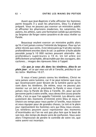 62 • ENTRE LES MAINS DU POTIER
Avant que Jean-Baptiste n’aille affronter les hommes
parmi lesquels il y avait les pharisiens, Dieu l’a d’abord
préparé. Vous ne pouvez pas exercer un ministère public
et affronter les pharisiens modernes, les satanistes, les
païens, les athées, sans une formation solide qui permettra
au Seigneur de forger votre caractère et de vous révéler sa
Parole.
Beaucoup veulent exercer un ministère public alors
qu’ils n’ont jamais connu l’intimité du Seigneur. Pour qu’un
arbre résiste aux vents, il est nécessaire qu’il ait des racines
profondément encrées dans le sol. Le palmier à huile adulte
possède jusqu’à 10 000 racines pouvant atteindre des
profondeurs supérieures à 10 m. Un tel arbre est
difficilement arrachable, déracinable par des ouragans, des
cyclones... images des épreuves liées à l’appel.
«Ce que je vous dis dans les ténèbres, dites-le en
plein jour ; et ce qui vous est dit à l’oreille, prêchez-le sur
les toits» Matthieu 10:27.
Si vous n’avez jamais connu les ténèbres, Christ ne
sera jamais votre lumière, car il ne peut éclairer que ceux
qui reconnaissent avoir besoin de la lumière parce qu’ils
sont dans les ténèbres. De même, vous ne pouvez pas
monter sur un toit et proclamer la Parole si vous n’avez
jamais reçu la Parole de Dieu à l’oreille. Or, pour qu’une
personne parle à votre oreille, vous devez être assez proche
d’elle, c’est ce que l’on appelle l’intimité. Les déserts sont
justement des moments d’intimité entre Dieu et nous. Il
choisit ces temps pour nous parler à l’oreille, nous éclairer
et nous équiper pour de grandes choses. Le toit et le plein
jour représentent les hommes vers qui Dieu nous envoie.
Les ténèbres peuvent aussi représenter des moments
d’incertitudes où l’on ne voit pas plus loin que le bout de
son nez, des temps de doute voire de confusion. Vous avez
alors l’impression de perdre le contrôle de votre vie, que
votre avenir est incertain.
 