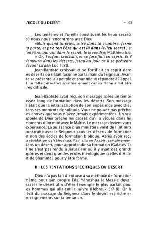 • 63L’ECOLE DU DESERT
Les ténèbres et l’oreille constituent les lieux secrets
où nous nous rencontrons avec Dieu.
«Mais quand tu pries, entre dans ta chambre, ferme
ta porte, et prie ton Père qui est là dans le lieu secret ; et
ton Père, qui voit dans le secret, te le rendra» Matthieu 6:6.
« Or, l’enfant croissait, et se fortifiait en esprit. Et il
demeura dans les déserts, jusqu’au jour où il se présenta
devant Israël» Luc 1:80.
Jean-Baptiste croissait et se fortifiait en esprit dans
les déserts où il était façonné par la main du Seigneur. Avant
de se présenter au peuple et pour mieux répondre à l’appel,
il lui fallait être fort spirituellement car sa tâche allait être
très difficile.
Jean-Baptiste avait reçu son message après un temps
assez long de formation dans les déserts. Son message
n’était que la retranscription de son expérience avec Dieu
dans ses moments de solitude. Vous ne pouvez pas prêcher
les choses que vous n’avez jamais expérimentées. Un vrai
appelé de Dieu prêche les choses qu’il a vécues dans les
moments d’intimité avec le Maître. Le message devient votre
expérience. La puissance d’un ministère vient de l’intimité
construite avec le Seigneur dans les déserts de formation
et non des écoles de formation biblique. Après avoir reçu
la révélation de Yéhoshua, Paul alla en Arabie, certainement
dans un désert, pour approfondir sa formation (Galates 1).
Il ne s’est pas rendu à Jérusalem où il y avait des grands
apôtres et deux grandes écoles théologiques (celles d’Hillel
et de Shammaï) pour y être formé.
II - LES TENTATIONS SPECIFIQUES DU DESERT
Dieu n’a pas fait d’entorse à sa méthode de formation
même pour son propre Fils. Yéhoshua le Messie devait
passer le désert afin d’être l’exemple le plus parfait pour
les hommes qui allaient le suivre (Hébreux 5:7-8). Or le
récit du passage du Seigneur dans le désert est riche en
enseignements sur la tentation.
 
