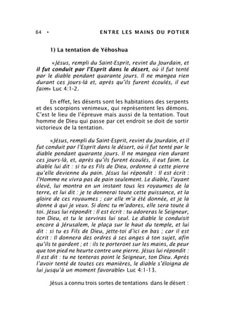 64 • ENTRE LES MAINS DU POTIER
1) La tentation de Yéhoshua
«Jésus, rempli du Saint-Esprit, revint du Jourdain, et
il fut conduit par l’Esprit dans le désert, où il fut tenté
par le diable pendant quarante jours. Il ne mangea rien
durant ces jours-là et, après qu’ils furent écoulés, il eut
faim» Luc 4:1-2.
En effet, les déserts sont les habitations des serpents
et des scorpions venimeux, qui représentent les démons.
C’est le lieu de l’épreuve mais aussi de la tentation. Tout
homme de Dieu qui passe par cet endroit se doit de sortir
victorieux de la tentation.
«Jésus, rempli du Saint-Esprit, revint du Jourdain, et il
fut conduit par l’Esprit dans le désert, où il fut tenté par le
diable pendant quarante jours. Il ne mangea rien durant
ces jours-là, et, après qu’ils furent écoulés, il eut faim. Le
diable lui dit : si tu es Fils de Dieu, ordonne à cette pierre
qu’elle devienne du pain. Jésus lui répondit : Il est écrit :
l’Homme ne vivra pas de pain seulement. Le diable, l’ayant
élevé, lui montra en un instant tous les royaumes de la
terre, et lui dit : je te donnerai toute cette puissance, et la
gloire de ces royaumes ; car elle m’a été donnée, et je la
donne à qui je veux. Si donc tu m’adores, elle sera toute à
toi. Jésus lui répondit : Il est écrit : tu adoreras le Seigneur,
ton Dieu, et tu le serviras lui seul. Le diable le conduisit
encore à Jérusalem, le plaça sur le haut du temple, et lui
dit : si tu es Fils de Dieu, jette-toi d’ici en bas ; car il est
écrit : Il donnera des ordres à ses anges à ton sujet, afin
qu’ils te gardent ; et : ils te porteront sur les mains, de peur
que ton pied ne heurte contre une pierre. Jésus lui répondit :
Il est dit : tu ne tenteras point le Seigneur, ton Dieu. Après
l’avoir tenté de toutes ces manières, le diable s’éloigna de
lui jusqu’à un moment favorable» Luc 4:1-13.
Jésus a connu trois sortes de tentations dans le désert :
 