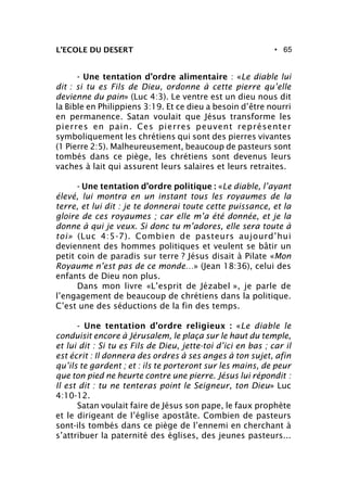 • 65L’ECOLE DU DESERT
- Une tentation d’ordre alimentaire : «Le diable lui
dit : si tu es Fils de Dieu, ordonne à cette pierre qu’elle
devienne du pain» (Luc 4:3). Le ventre est un dieu nous dit
la Bible en Philippiens 3:19. Et ce dieu a besoin d’être nourri
en permanence. Satan voulait que Jésus transforme les
pierres en pain. Ces pierres peuvent représenter
symboliquement les chrétiens qui sont des pierres vivantes
(1 Pierre 2:5). Malheureusement, beaucoup de pasteurs sont
tombés dans ce piège, les chrétiens sont devenus leurs
vaches à lait qui assurent leurs salaires et leurs retraites.
- Une tentation d’ordre politique : «Le diable, l’ayant
élevé, lui montra en un instant tous les royaumes de la
terre, et lui dit : je te donnerai toute cette puissance, et la
gloire de ces royaumes ; car elle m’a été donnée, et je la
donne à qui je veux. Si donc tu m’adores, elle sera toute à
toi» (Luc 4:5-7). Combien de pasteurs aujourd’hui
deviennent des hommes politiques et veulent se bâtir un
petit coin de paradis sur terre ? Jésus disait à Pilate «Mon
Royaume n’est pas de ce monde…» (Jean 18:36), celui des
enfants de Dieu non plus.
Dans mon livre «L’esprit de Jézabel », je parle de
l’engagement de beaucoup de chrétiens dans la politique.
C’est une des séductions de la fin des temps.
- Une tentation d’ordre religieux : «Le diable le
conduisit encore à Jérusalem, le plaça sur le haut du temple,
et lui dit : Si tu es Fils de Dieu, jette-toi d’ici en bas ; car il
est écrit : Il donnera des ordres à ses anges à ton sujet, afin
qu’ils te gardent ; et : ils te porteront sur les mains, de peur
que ton pied ne heurte contre une pierre. Jésus lui répondit :
Il est dit : tu ne tenteras point le Seigneur, ton Dieu» Luc
4:10-12.
Satan voulait faire de Jésus son pape, le faux prophète
et le dirigeant de l’église apostâte. Combien de pasteurs
sont-ils tombés dans ce piège de l’ennemi en cherchant à
s’attribuer la paternité des églises, des jeunes pasteurs...
 