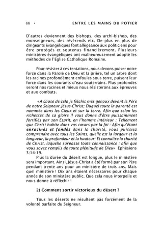 66 • ENTRE LES MAINS DU POTIER
D’autres deviennent des bishops, des archi-bishop, des
monseigneurs, des révérends etc. De plus en plus de
dirigeants évangéliques font allégeance aux politiciens pour
être protégés et soutenus financièrement. Plusieurs
ministères évangéliques ont malheureusement adopté les
méthodes de l’Eglise Catholique Romaine.
Pour résister à ces tentations, nous devons puiser notre
force dans la Parole de Dieu et la prière, tel un arbre dont
les racines profondément enfouies sous terre, puisent leur
force dans les courants d’eau souterrains. Plus profondes
seront nos racines et mieux nous résisterons aux épreuves
et aux combats.
«A cause de cela je fléchis mes genoux devant le Père
de notre Seigneur Jésus-Christ; Duquel toute la parenté est
nommée dans les Cieux et sur la terre. Afin que selon les
richesses de sa gloire il vous donne d’être puissamment
fortifiés par son Esprit, en l’homme intérieur ; Tellement
que Christ habite dans vos cœurs par la foi : Afin qu’étant
enracinés et fondés dans la charité, vous puissiez
comprendre avec tous les Saints, quelle est la largeur et la
longueur, la profondeur et la hauteur; Et connaître la charité
de Christ, laquelle surpasse toute connaissance ; afin que
vous soyez remplis de toute plénitude de Dieu» Ephésiens
3:14-19.
Plus la durée du désert est longue, plus le ministère
sera important. Ainsi, Jésus-Christ a été formé par son Père
pendant trente ans pour un ministère de trois ans. Mais
quel ministère ! Dix ans étaient nécessaires pour chaque
année de son ministère public. Que cela nous interpelle et
nous donne à réfléchir !
2) Comment sortir victorieux du désert ?
Tous les déserts ne résultent pas forcément de la
volonté parfaite du Seigneur.
 