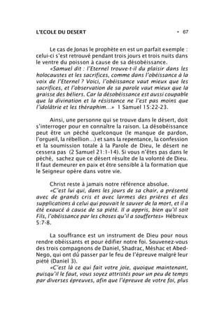 • 67L’ECOLE DU DESERT
Le cas de Jonas le prophète en est un parfait exemple :
celui-ci s’est retrouvé pendant trois jours et trois nuits dans
le ventre du poisson à cause de sa désobéissance.
«Samuel dit : l’Eternel trouve-t-il du plaisir dans les
holocaustes et les sacrifices, comme dans l’obéissance à la
voix de l’Eternel ? Voici, l’obéissance vaut mieux que les
sacrifices, et l’observation de sa parole vaut mieux que la
graisse des béliers. Car la désobéissance est aussi coupable
que la divination et la résistance ne l’est pas moins que
l’idolâtrie et les théraphim…» 1 Samuel 15:22-23.
Ainsi, une personne qui se trouve dans le désert, doit
s’interroger pour en connaître la raison. La désobéissance
peut être un péché quelconque (le manque de pardon,
l’orgueil, la rébellion…) et sans la repentance, la confession
et la soumission totale à la Parole de Dieu, le désert ne
cessera pas (2 Samuel 21:1-14). Si vous n’êtes pas dans le
péché, sachez que ce désert résulte de la volonté de Dieu.
Il faut demeurer en paix et être sensible à la formation que
le Seigneur opère dans votre vie.
Christ reste à jamais notre référence absolue.
«C’est lui qui, dans les jours de sa chair, a présenté
avec de grands cris et avec larmes des prières et des
supplications à celui qui pouvait le sauver de la mort, et il a
été exaucé à cause de sa piété. Il a appris, bien qu’il soit
Fils, l’obéissance par les choses qu’il a souffertes» Hébreux
5:7-8.
La souffrance est un instrument de Dieu pour nous
rendre obéissants et pour édifier notre foi. Souvenez-vous
des trois compagnons de Daniel, Shadrac, Méshac et Abed-
Nego, qui ont dû passer par le feu de l’épreuve malgré leur
piété (Daniel 3).
«C’est là ce qui fait votre joie, quoique maintenant,
puisqu’il le faut, vous soyez attristés pour un peu de temps
par diverses épreuves, afin que l’épreuve de votre foi, plus
 