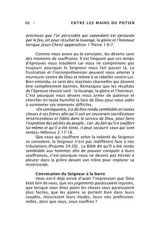 68 • ENTRE LES MAINS DU POTIER
précieuse que l’or périssable qui cependant est éprouvée
par le feu, ait pour résultat la louange, la gloire et l’honneur
lorsque Jésus-Christ apparaîtra» 1 Pierre 1:6-7.
Comme nous avons pu le constater, les déserts sont
des moments de souffrance. Il est fréquent que ces temps
d’épreuves nous troublent car nous ne comprenons pas
toujours pourquoi le Seigneur nous fait passer là. La
frustration et l’incompréhension peuvent nous amener à
murmurer contre de Dieu et même à se rebeller contre Lui.
Bien entendu, ce sont des réactions charnelles qui doivent
être complètement bannies. Remarquez que les résultats
de l’épreuve réussie sont : la louange, la gloire et l’honneur.
C’est pourquoi nous devons nous armer de patience et
chercher en toute humilité la face de Dieu pour nous aider
à surmonter ces moments difficiles.
«En conséquence, il a dû être rendu semblable en toutes
choses à ses frères afin qu’il soit un souverain sacrificateur
miséricordieux et fidèle dans le service de Dieu, pour faire
l’expiation des péchés du peuple ; car, du fait qu’il a souffert
lui-même et qu’il a été tenté, il peut secourir ceux qui sont
tentés» Hébreux 2:17-18.
Que ceux qui souffrent selon la volonté du Seigneur
se consolent, le Seigneur n’est pas indifférent face à nos
tribulations (Psaume 34:20). La Bible dit qu’Il a été rendu
semblable aux hommes afin de pouvoir compatir à leurs
souffrances, c’est pourquoi nous ne devons pas hésiter à
pleurer dans la prière devant son trône pour implorer sa
miséricorde.
Convocation du Seigneur à la barre
Vous est-il déjà arrivé d’avoir l’impression que Dieu
était loin de vous, que ses jugements paraissaient injustes,
que lorsque vous étiez païen les choses vous paraissaient
plus faciles, que les païens se portent bien dans leurs
couples, réussissent leurs études, leurs vies profession-
nelles, alors que vous, vous souffrez ?
 