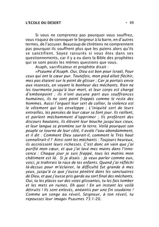 • 69L’ECOLE DU DESERT
Si vous ne comprenez pas pourquoi vous souffrez,
vous risquez de convoquer le Seigneur à la barre, en d’autres
termes, de l’accuser. Beaucoup de chrétiens ne comprennent
pas pourquoi ils souffrent plus que les païens alors qu’ils
se sanctifient. Soyez rassurés si vous êtes dans ses
questionnements, car il y a eu dans la Bible des prophètes
qui se sont posés les mêmes questions que vous.
Asaph, sacrificateur et prophète disait :
«Psaume d’Asaph. Oui, Dieu est bon pour Israël, Pour
ceux qui ont le cœur pur. Toutefois, mon pied allait fléchir,
mes pas étaient sur le point de glisser ; Car je portais envie
aux insensés, en voyant le bonheur des méchants. Rien ne
les tourmente jusqu’à leur mort, et leur corps est chargé
d’embonpoint ; ils n’ont aucune part aux souffrances
humaines, ils ne sont point frappés comme le reste des
hommes. Aussi l’orgueil leur sert de collier, la violence est
le vêtement qui les enveloppe ; L’iniquité sort de leurs
entrailles, les pensées de leur cœur se font jour. Ils raillent,
et parlent méchamment d’opprimer ; Ils profèrent des
discours hautains, ils élèvent leur bouche jusqu’aux cieux,
et leur langue se promène sur la terre. Voilà pourquoi son
peuple se tourne de leur côté, il avale l’eau abondamment,
et il dit : Comment Dieu saurait-il, comment le Très haut
connaîtrait-il ? Ainsi sont les méchants : Toujours heureux,
ils accroissent leurs richesses. C’est donc en vain que j’ai
purifié mon cœur, et que j’ai lavé mes mains dans l’inno-
cence : Chaque jour je suis frappé, tous les matins mon
châtiment est là. Si je disais : Je veux parler comme eux,
voici, je trahirais la race de tes enfants. Quand j’ai réfléchi
là-dessus pour m’éclairer, la difficulté fut grande à mes
yeux, jusqu’à ce que j’eusse pénétré dans les sanctuaires
de Dieu, et que j’eusse pris garde au sort final des méchants.
Oui, tu les places sur des voies glissantes, tu les fais tomber
et les mets en ruines. Eh quoi ! En un instant les voilà
détruits ! Ils sont enlevés, anéantis par une fin soudaine !
Comme un songe au réveil, Seigneur, à ton réveil, tu
repousses leur image» Psaumes 73:1-20.
 