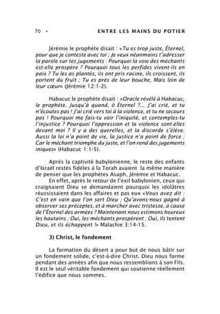70 • ENTRE LES MAINS DU POTIER
Jérémie le prophète disait : «Tu es trop juste, Éternel,
pour que je conteste avec toi ; Je veux néanmoins t’adresser
la parole sur tes jugements : Pourquoi la voie des méchants
est-elle prospère ? Pourquoi tous les perfides vivent-ils en
paix ? Tu les as plantés, ils ont pris racine, ils croissent, ils
portent du fruit ; Tu es près de leur bouche, Mais loin de
leur cœur» (Jérémie 12:1-2).
Habacuc le prophète disait : «Oracle révélé à Habacuc,
le prophète. Jusqu’à quand, ô Éternel ?... J’ai crié, et tu
n’écoutes pas ! J’ai crié vers toi à la violence, et tu ne secours
pas ! Pourquoi me fais-tu voir l’iniquité, et contemples-tu
l’injustice ? Pourquoi l’oppression et la violence sont-elles
devant moi ? Il y a des querelles, et la discorde s’élève.
Aussi la loi n’a point de vie, la justice n’a point de force ;
Car le méchant triomphe du juste, et l’on rend des jugements
iniques» (Habacuc 1:1-5).
Après la captivité babylonienne, le reste des enfants
d’Israël restés fidèles à la Torah avaient la même manière
de penser que les prophètes Asaph, Jérémie et Habacuc.
En effet, après le retour de l’exil babylonien, ceux qui
craignaient Dieu se demandaient pourquoi les idolâtres
réussissaient dans les affaires et pas eux «Vous avez dit :
C’est en vain que l’on sert Dieu ; Qu’avons-nous gagné à
observer ses préceptes, et à marcher avec tristesse, à cause
de l’Éternel des armées ? Maintenant nous estimons heureux
les hautains ; Oui, les méchants prospèrent ; Oui, ils tentent
Dieu, et ils échappent !» Malachie 3:14-15.
3) Christ, le fondement
La formation du désert a pour but de nous bâtir sur
un fondement solide, c’est-à-dire Christ. Dieu nous forme
pendant des années afin que nous ressemblions à son Fils.
Il est le seul véritable fondement qui soutienne réellement
l’édifice que nous sommes.
 