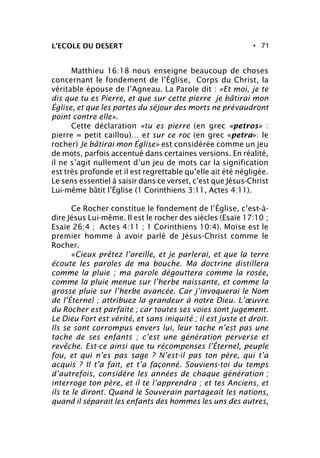 • 71
Matthieu 16:18 nous enseigne beaucoup de choses
concernant le fondement de l’Église, Corps du Christ, la
véritable épouse de l’Agneau. La Parole dit : «Et moi, je te
dis que tu es Pierre, et que sur cette pierre je bâtirai mon
Église, et que les portes du séjour des morts ne prévaudront
point contre elle».
Cette déclaration «tu es pierre (en grec «petros» :
pierre = petit caillou)… et sur ce roc (en grec «petra»: le
rocher) Je bâtirai mon Église» est considérée comme un jeu
de mots, parfois accentué dans certaines versions. En réalité,
il ne s’agit nullement d’un jeu de mots car la signification
est très profonde et il est regrettable qu’elle ait été négligée.
Le sens essentiel à saisir dans ce verset, c’est que Jésus-Christ
Lui-même bâtit l’Église (1 Corinthiens 3:11, Actes 4:11).
Ce Rocher constitue le fondement de l’Église, c’est-à-
dire Jésus Lui-même. Il est le rocher des siècles (Esaïe 17:10 ;
Esaïe 26:4 ; Actes 4:11 ; 1 Corinthiens 10:4). Moïse est le
premier homme à avoir parlé de Jésus-Christ comme le
Rocher.
«Cieux prêtez l’oreille, et je parlerai, et que la terre
écoute les paroles de ma bouche. Ma doctrine distillera
comme la pluie ; ma parole dégouttera comme la rosée,
comme la pluie menue sur l’herbe naissante, et comme la
grosse pluie sur l’herbe avancée. Car j’invoquerai le Nom
de l’Éternel ; attribuez la grandeur à notre Dieu. L’œuvre
du Rocher est parfaite ; car toutes ses voies sont jugement.
Le Dieu Fort est vérité, et sans iniquité ; il est juste et droit.
Ils se sont corrompus envers lui, leur tache n’est pas une
tache de ses enfants ; c’est une génération perverse et
revêche. Est-ce ainsi que tu récompenses l’Éternel, peuple
fou, et qui n’es pas sage ? N’est-il pas ton père, qui t’a
acquis ? Il t’a fait, et t’a façonné. Souviens-toi du temps
d’autrefois, considère les années de chaque génération ;
interroge ton père, et il te l’apprendra ; et tes Anciens, et
ils te le diront. Quand le Souverain partageait les nations,
quand il séparait les enfants des hommes les uns des autres,
L’ECOLE DU DESERT
 