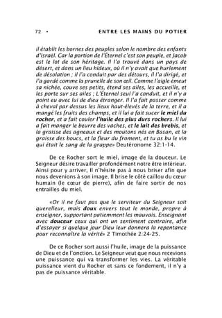 72 • ENTRE LES MAINS DU POTIER
il établit les bornes des peuples selon le nombre des enfants
d’Israël. Car la portion de l’Éternel c’est son peuple, et Jacob
est le lot de son héritage. Il l’a trouvé dans un pays de
désert, et dans un lieu hideux, où il n’y avait que hurlement
de désolation ; il l’a conduit par des détours, il l’a dirigé, et
l’a gardé comme la prunelle de son œil. Comme l’aigle émeut
sa nichée, couve ses petits, étend ses ailes, les accueille, et
les porte sur ses ailes ; L’Éternel seul l’a conduit, et il n’y a
point eu avec lui de dieu étranger. Il l’a fait passer comme
à cheval par dessus les lieux haut-élevés de la terre, et il a
mangé les fruits des champs, et il lui a fait sucer le miel du
rocher, et a fait couler l’huile des plus durs rochers. Il lui
a fait manger le beurre des vaches, et le lait des brebis, et
la graisse des agneaux et des moutons nés en Basan, et la
graisse des boucs, et la fleur du froment, et tu as bu le vin
qui était le sang de la grappe» Deutéronome 32:1-14.
De ce Rocher sort le miel, image de la douceur. Le
Seigneur désire travailler profondément notre être intérieur.
Ainsi pour y arriver, Il n’hésite pas à nous briser afin que
nous devenions à son image. Il brise le côté caillou du cœur
humain (le cœur de pierre), afin de faire sortir de nos
entrailles du miel.
«Or il ne faut pas que le serviteur du Seigneur soit
querelleur, mais doux envers tout le monde, propre à
enseigner, supportant patiemment les mauvais. Enseignant
avec douceur ceux qui ont un sentiment contraire, afin
d’essayer si quelque jour Dieu leur donnera la repentance
pour reconnaître la vérité» 2 Timothée 2:24-25.
De ce Rocher sort aussi l’huile, image de la puissance
de Dieu et de l’onction. Le Seigneur veut que nous recevions
une puissance qui va transformer les vies. La véritable
puissance vient du Rocher et sans ce fondement, il n’y a
pas de puissance véritable.
 