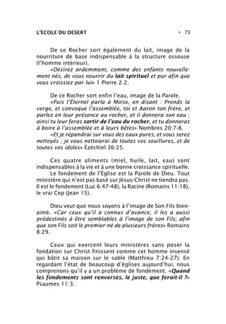 • 73
De ce Rocher sort également du lait, image de la
nourriture de base indispensable à la structure osseuse
(l’homme intérieur).
«Désirez ardemment, comme des enfants nouvelle-
ment nés, de vous nourrir du lait spirituel et pur afin que
vous croissiez par lui» 1 Pierre 2:2.
De ce Rocher sort enfin l’eau, image de la Parole.
«Puis l’Éternel parla à Moïse, en disant : Prends la
verge, et convoque l’assemblée, toi et Aaron ton frère, et
parlez en leur présence au rocher, et il donnera son eau ;
ainsi tu leur feras sortir de l’eau du rocher, et tu donneras
à boire à l’assemblée et à leurs bêtes» Nombres 20:7-8.
«Et je répandrai sur vous des eaux pures, et vous serez
nettoyés ; je vous nettoierai de toutes vos souillures, et de
toutes vos idoles» Ézéchiel 36:25.
Ces quatre aliments (miel, huile, lait, eau) sont
indispensables à la vie et à une bonne croissance spirituelle.
Le fondement de l’Église est la Parole de Dieu. Tout
ministère qui n’est pas basé sur Jésus-Christ ne tiendra pas.
Il est le fondement (Luc 6:47-48), la Racine (Romains 11:18),
le vrai Cep (Jean 15).
Dieu veut que nous soyons à l’image de Son Fils bien-
aimé. «Car ceux qu’il a connus d’avance, il les a aussi
prédestinés à être semblables à l’image de son Fils, afin
que son Fils soit le premier-né de plusieurs frères» Romains
8:29.
Ceux qui exercent leurs ministères sans poser la
fondation sur Christ finissent comme cet homme insensé
qui bâtit sa maison sur le sable (Matthieu 7:24-27). En
regardant l’état de beaucoup d’églises aujourd’hui, nous
comprenons qu’il y a un problème de fondement. «Quand
les fondements sont renversés, le juste, que ferait-il ?»
Psaumes 11:3.
L’ECOLE DU DESERT
 