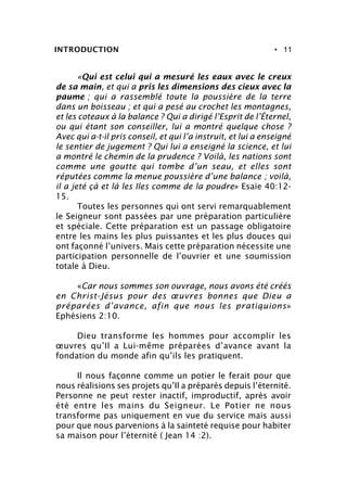 • 11INTRODUCTION
«Qui est celui qui a mesuré les eaux avec le creux
de sa main, et qui a pris les dimensions des cieux avec la
paume ; qui a rassemblé toute la poussière de la terre
dans un boisseau ; et qui a pesé au crochet les montagnes,
et les coteaux à la balance ? Qui a dirigé l’Esprit de l’Éternel,
ou qui étant son conseiller, lui a montré quelque chose ?
Avec qui a-t-il pris conseil, et qui l’a instruit, et lui a enseigné
le sentier de jugement ? Qui lui a enseigné la science, et lui
a montré le chemin de la prudence ? Voilà, les nations sont
comme une goutte qui tombe d’un seau, et elles sont
réputées comme la menue poussière d’une balance ; voilà,
il a jeté çà et là les Iles comme de la poudre» Esaïe 40:12-
15.
Toutes les personnes qui ont servi remarquablement
le Seigneur sont passées par une préparation particulière
et spéciale. Cette préparation est un passage obligatoire
entre les mains les plus puissantes et les plus douces qui
ont façonné l’univers. Mais cette préparation nécessite une
participation personnelle de l’ouvrier et une soumission
totale à Dieu.
«Car nous sommes son ouvrage, nous avons été créés
en Christ-Jésus pour des œuvres bonnes que Dieu a
préparées d’avance, afin que nous les pratiquions»
Ephésiens 2:10.
Dieu transforme les hommes pour accomplir les
œuvres qu’Il a Lui-même préparées d’avance avant la
fondation du monde afin qu’ils les pratiquent.
Il nous façonne comme un potier le ferait pour que
nous réalisions ses projets qu’Il a préparés depuis l’éternité.
Personne ne peut rester inactif, improductif, après avoir
été entre les mains du Seigneur. Le Potier ne nous
transforme pas uniquement en vue du service mais aussi
pour que nous parvenions à la sainteté requise pour habiter
sa maison pour l’éternité ( Jean 14 :2).
 