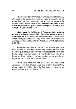 74 • ENTRE LES MAINS DU POTIER
Paul disait : «Selon la grâce de Dieu qui m’a été donnée,
j’ai posé le fondement comme un sage architecte, et un
autre bâtit dessus. Mais que chacun prenne garde à la
manière dont il bâtit dessus. Car personne ne peut poser
un autre fondement que celui qui a été posé, savoir Jésus-
Christ». 1 Corinthiens 3:10-11.
«Vous avez été édifiés sur le fondement des apôtres
et des prophètes, Jésus-Christ lui-même étant la pierre
angulaire. En lui tout l’édifice, bien coordonné, s’élève pour
être un temple saint dans le Seigneur. En lui vous êtes aussi
édifiés pour être une habitation de Dieu en Esprit» Ephésiens
2:20-22.
Rappelez-vous que le but de la formation que Dieu
nous donne est que nous devenions comme Jésus-Christ
de sorte que lorsque les hommes nous regardent, ils voient
Christ. Nous sommes appelés à être des témoins non d’un
homme, d’un ministère, d’une église locale ou d’une
organisation chrétienne, mais de Christ.
«Mais vous recevrez une puissance, le Saint-Esprit
survenant sur vous, et vous serez mes témoins à Jérusalem,
dans toute la Judée, dans la Samarie, et jusqu’aux
extrémités de la terre» Actes 1:8.
 