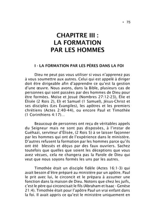 • 75
CHAPITRE III :
LA FORMATION
PAR LES HOMMES
I - LA FORMATION PAR LES PÈRES DANS LA FOI
Dieu ne peut pas vous utiliser si vous n’apprenez pas
à vous soumettre aux autres. Celui qui est appelé à diriger
doit être dirigeable afin d’apprendre ce qu’est la gestion
d’une œuvre. Nous avons, dans la Bible, plusieurs cas de
personnes qui sont passées par des hommes de Dieu pour
être formées. Moïse et Josué (Nombres 27:12-23), Élie et
Élisée (2 Rois 2), Eli et Samuel (1 Samuel), Jésus-Christ et
ses disciples (Les Évangiles), les apôtres et les premiers
chrétiens (Actes 2:40-44), ou encore Paul et Timothée
(1 Corinthiens 4:17)…
Beaucoup de personnes ont reçu de véritables appels
du Seigneur mais ne sont pas disposées, à l’instar de
Guéhazi, serviteur d’Élisée, (2 Rois 5) à se laisser façonner
par les hommes qui ont de l’expérience dans le ministère.
D’autres refusent la formation par les hommes parce qu’ils
ont été blessés et déçus par des faux ouvriers. Sachez
toutefois que quelles que soient les déceptions que vous
avez vécues, cela ne changera pas la Parole de Dieu qui
veut que nous soyons formés les uns par les autres.
Timothée était un disciple fidèle (Actes 16:1-3) qui
avait besoin d’être préparé au ministère par un apôtre. Paul
le prit avec lui, le circoncit et le prépara à assumer une
fonction dans la maison de Dieu. Notons que chez les juifs,
c’est le père qui circoncisait le fils (Abraham et Isaac - Genèse
21:4). Timothée était pour l’apôtre Paul un vrai enfant dans
la foi. Il avait appris ce qu’est le ministère uniquement en
 