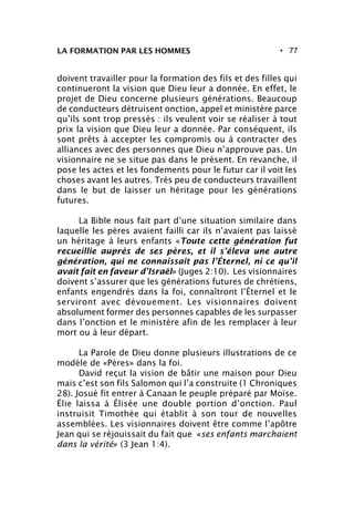 • 77LA FORMATION PAR LES HOMMES
doivent travailler pour la formation des fils et des filles qui
continueront la vision que Dieu leur a donnée. En effet, le
projet de Dieu concerne plusieurs générations. Beaucoup
de conducteurs détruisent onction, appel et ministère parce
qu’ils sont trop pressés : ils veulent voir se réaliser à tout
prix la vision que Dieu leur a donnée. Par conséquent, ils
sont prêts à accepter les compromis ou à contracter des
alliances avec des personnes que Dieu n’approuve pas. Un
visionnaire ne se situe pas dans le présent. En revanche, il
pose les actes et les fondements pour le futur car il voit les
choses avant les autres. Très peu de conducteurs travaillent
dans le but de laisser un héritage pour les générations
futures.
La Bible nous fait part d’une situation similaire dans
laquelle les pères avaient failli car ils n’avaient pas laissé
un héritage à leurs enfants «Toute cette génération fut
recueillie auprès de ses pères, et il s’éleva une autre
génération, qui ne connaissait pas l’Éternel, ni ce qu’il
avait fait en faveur d’Israël» (Juges 2:10). Les visionnaires
doivent s’assurer que les générations futures de chrétiens,
enfants engendrés dans la foi, connaîtront l’Éternel et le
serviront avec dévouement. Les visionnaires doivent
absolument former des personnes capables de les surpasser
dans l’onction et le ministère afin de les remplacer à leur
mort ou à leur départ.
La Parole de Dieu donne plusieurs illustrations de ce
modèle de «Pères» dans la foi.
David reçut la vision de bâtir une maison pour Dieu
mais c’est son fils Salomon qui l’a construite (1 Chroniques
28). Josué fit entrer à Canaan le peuple préparé par Moïse.
Élie laissa à Élisée une double portion d’onction. Paul
instruisit Timothée qui établit à son tour de nouvelles
assemblées. Les visionnaires doivent être comme l’apôtre
Jean qui se réjouissait du fait que «ses enfants marchaient
dans la vérité» (3 Jean 1:4).
 