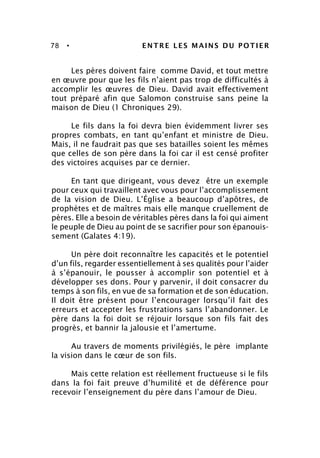 78 • ENTRE LES MAINS DU POTIER
Les pères doivent faire comme David, et tout mettre
en œuvre pour que les fils n’aient pas trop de difficultés à
accomplir les œuvres de Dieu. David avait effectivement
tout préparé afin que Salomon construise sans peine la
maison de Dieu (1 Chroniques 29).
Le fils dans la foi devra bien évidemment livrer ses
propres combats, en tant qu’enfant et ministre de Dieu.
Mais, il ne faudrait pas que ses batailles soient les mêmes
que celles de son père dans la foi car il est censé profiter
des victoires acquises par ce dernier.
En tant que dirigeant, vous devez être un exemple
pour ceux qui travaillent avec vous pour l’accomplissement
de la vision de Dieu. L’Église a beaucoup d’apôtres, de
prophètes et de maîtres mais elle manque cruellement de
pères. Elle a besoin de véritables pères dans la foi qui aiment
le peuple de Dieu au point de se sacrifier pour son épanouis-
sement (Galates 4:19).
Un père doit reconnaître les capacités et le potentiel
d’un fils, regarder essentiellement à ses qualités pour l’aider
à s’épanouir, le pousser à accomplir son potentiel et à
développer ses dons. Pour y parvenir, il doit consacrer du
temps à son fils, en vue de sa formation et de son éducation.
Il doit être présent pour l’encourager lorsqu’il fait des
erreurs et accepter les frustrations sans l’abandonner. Le
père dans la foi doit se réjouir lorsque son fils fait des
progrès, et bannir la jalousie et l’amertume.
Au travers de moments privilégiés, le père implante
la vision dans le cœur de son fils.
Mais cette relation est réellement fructueuse si le fils
dans la foi fait preuve d’humilité et de déférence pour
recevoir l’enseignement du père dans l’amour de Dieu.
 