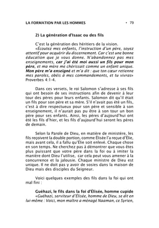 • 79LA FORMATION PAR LES HOMMES
2) La génération d’Isaac ou des fils
C’est la génération des héritiers de la vision.
«Écoutez mes enfants, l’instruction d’un père, soyez
attentif pour acquérir du discernement. Car c’est une bonne
éducation que je vous donne. N’abandonnez pas mes
enseignements, car j’ai été moi aussi un fils pour mon
père, et ma mère me chérissait comme un enfant unique.
Mon père m’a enseigné et m’a dit : que ton cœur retienne
mes paroles, obéis à mes commandements, et tu vivras»
Proverbes 4:1-4.
Dans ces versets, le roi Salomon s’adresse à ses fils
qui ont besoin de ses instructions afin de devenir à leur
tour des pères pour leurs enfants. Salomon dit qu’il était
un fils pour son père et sa mère. S’il n’avait pas été un fils,
c’est à dire respectueux pour son père et sensible à son
enseignement, il n’aurait pas pu être à son tour un bon
père pour ses enfants. Ainsi, les pères d’aujourd’hui ont
été les fils d’hier, et les fils d’aujourd’hui seront les pères
de demain.
Selon la Parole de Dieu, en matière de ministère, les
fils reçoivent la double portion, comme Élisée l’a reçue d’Élie,
mais avant cela, il a fallu qu’Élie soit enlevé. Chaque chose
en son temps. Ne cherchez pas à démontrer que vous êtes
plus puissant que votre père dans la foi ou à imiter la
manière dont Dieu l’utilise, car cela peut vous amener à la
concurrence et la jalousie. Chaque ministre de Dieu est
unique. Il ne doit pas y avoir de sosies dans la maison de
Dieu mais des disciples du Seigneur.
Voici quelques exemples des fils dans la foi qui ont
mal fini :
Guéhazi, le fils dans la foi d’Élisée, homme cupide
«Guéhazi, serviteur d’Élisée, homme de Dieu, se dit en
lui-même : Voici, mon maître a ménagé Naaman, ce Syrien,
 