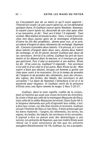 80 • ENTRE LES MAINS DU POTIER
en n’acceptant pas de sa main ce qu’il avait apporté ;
l’Eternel est vivant ! Je vais courir après lui, et j’en obtiendrai
quelque chose. Et Guéhazi courut après Naaman. Naaman,
le voyant courir après lui, descendit de son char pour aller
à sa rencontre, et dit : Tout va-t-il bien ? Il répondit : Tout
va bien. Mon maître m’envoie te dire : Voici, il vient d’arriver
chez moi deux jeunes gens de la montagne d’Ephraïm,
d’entre les fils des prophètes ; donne pour eux, je te prie,
un talent d’argent et deux vêtements de rechange. Naaman
dit : Consens à prendre deux talents. Il le pressa, et il serra
deux talents d’argent dans deux sacs, donna deux habits
de rechange, et les fit porter devant Guéhazi par deux de
ses serviteurs. Arrivé à la colline, Guéhazi les prit de leurs
mains et les déposa dans la maison, et il renvoya ces gens
qui partirent. Puis il alla se présenter à son maître. Élisée
lui dit : D’où viens-tu, Guéhazi? Il répondit : Ton serviteur
n’est allé ni d’un côté ni d’un autre. Mais Élisée lui dit : Mon
esprit n’était pas absent, lorsque cet homme a quitté son
char pour venir à ta rencontre. Est-ce le temps de prendre
de l’argent et de prendre des vêtements, puis des oliviers,
des vignes, des brebis, des bœufs, des serviteurs et des
servantes ? La lèpre de Naaman s’attachera à toi et à ta
postérité pour toujours. Et Guéhazi sortit de la présence
d’Elisée avec une lèpre comme la neige» 2 Rois 5:20-27.
Guéhazi, dont le nom signifie «vallée de la vision»,
était un homme qui avait une vision terrestre du ministère.
Sa vision n’était pas celle de la montagne (Royaume de Dieu),
mais celle de la vallée (Royaume terrestre). Dans Esaïe 40:4,
le Seigneur demanda aux juifs d’agrandir leur vallée, c’est-
à-dire leur vision, car elle était étroite et terrestre. Guéhazi
servait l’homme de Dieu et non Dieu. Il était préoccupé par
les biens matériels : l’argent, les vêtements, les terres, les
vignes, les brebis, les bœufs, les serviteurs et les servantes.
Il aspirait à être un patron avec des domestiques à son
service. Les présents de Naaman, que son maître Élisée avait
refusé car il avait conscience du fait que les présents
aveuglent (Deutéronome 16:19), Guéhazi, lui, les a acceptés.
 