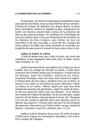 • 81LA FORMATION PAR LES HOMMES
Et pourtant, cet homme fréquentait le prophète le plus
puissant de son temps, mais au lieu d’hériter de son onction,
il hérita de la lèpre de Naaman. Or, depuis Moïse, la lèpre
était considérée comme la maladie la plus répugnante en
Israël. Les lépreux étaient donc exclus de la présence de
Dieu et du camp (Lévitique 14). Guéhazi est l’archétype de
tous les enfants dans la foi qui fréquentent les hommes et
les femmes de Dieu intègres sans hériter de leur vie
sanctifiée ni de leur message, à cause de leur manque de
vision céleste. En effet, leur vision terrestre et «ventrale» les
empêche de poursuivre le travail de leurs pères dans la foi.
Judas, le traître et voleur
«Celui-là même avec qui j’étais en paix, qui avait ma
confiance et qui mangeait mon pain, lève le talon contre
moi» Psaumes 41:10.
Judas Iscariote était le seul apôtre qui n’était pas de la
Galilée mais du village de Kerioth en Judée. Il était donc
originaire de la même région que le Seigneur. Il avait chassé
les démons, guéri les malades, ressuscité les morts,
proclamé l’Évangile, mais son cœur était attaché à l’argent.
Il côtoya donc de près Jésus, pendant trois ans et demi, et
exerça à ses cotés un ministère puissant. Pourtant, c’était
un voleur et un traître. «Marie, ayant pris une livre d’un
parfum de nard pur de grand prix, oignit les pieds de Jésus,
et elle lui essuya les pieds avec ses cheveux ; et la maison
fut remplie de l’odeur du parfum. Un de ses disciples, Judas
Iscariot, fils de Simon, celui qui devait le livrer, dit : Pourquoi
n’a-t-on pas vendu ce parfum trois cents deniers, pour les
donner aux pauvres ? Il disait cela, non qu’il se mît en peine
des pauvres, mais parce qu’il était voleur, et que, tenant la
bourse, il prenait ce qu’on y mettait» Jean 12:3-6.
Judas a trahi le Seigneur Jésus pour 30 sicles d’argent
(7200 euros d’après les estimations actuelles), soit le prix
d’un esclave de l’époque.
 